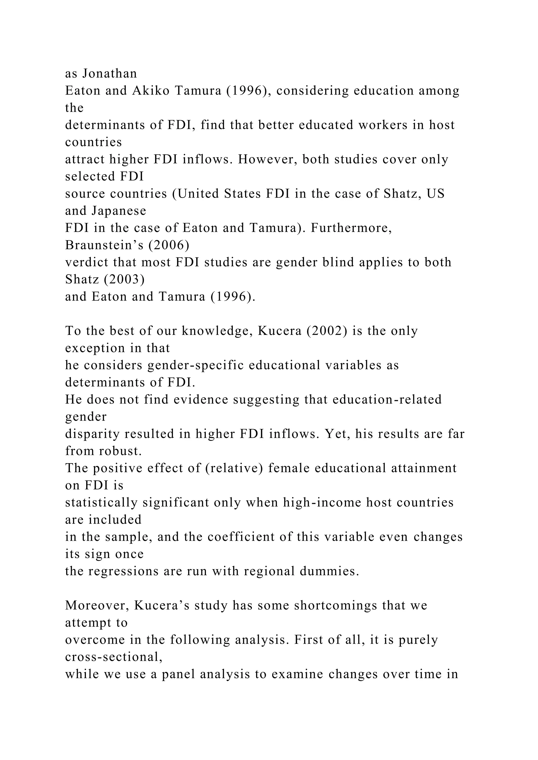 as Jonathan Eaton and Akiko Tamura (1996), considering education among the determinants of FDI, find that better educated workers in host countries attract higher FDI inflows. However, both studies cover only selected FDI source countries (United States FDI in the case of Shatz, US and Japanese FDI in the case of Eaton and Tamura). Furthermore, Braunstein’s (2006) verdict that most FDI studies are gender blind applies to both Shatz (2003) and Eaton and Tamura (1996). To the best of our knowledge, Kucera (2002) is the only exception in that he considers gender-specific educational variables as determinants of FDI. He does not find evidence suggesting that education-related gender disparity resulted in higher FDI inflows. Yet, his results are far from robust. The positive effect of (relative) female educational attainment on FDI is statistically significant only when high-income host countries are included in the sample, and the coefficient of this variable even changes its sign once the regressions are run with regional dummies. Moreover, Kucera’s study has some shortcomings that we attempt to overcome in the following analysis. First of all, it is purely cross-sectional, while we use a panel analysis to examine changes over time in 