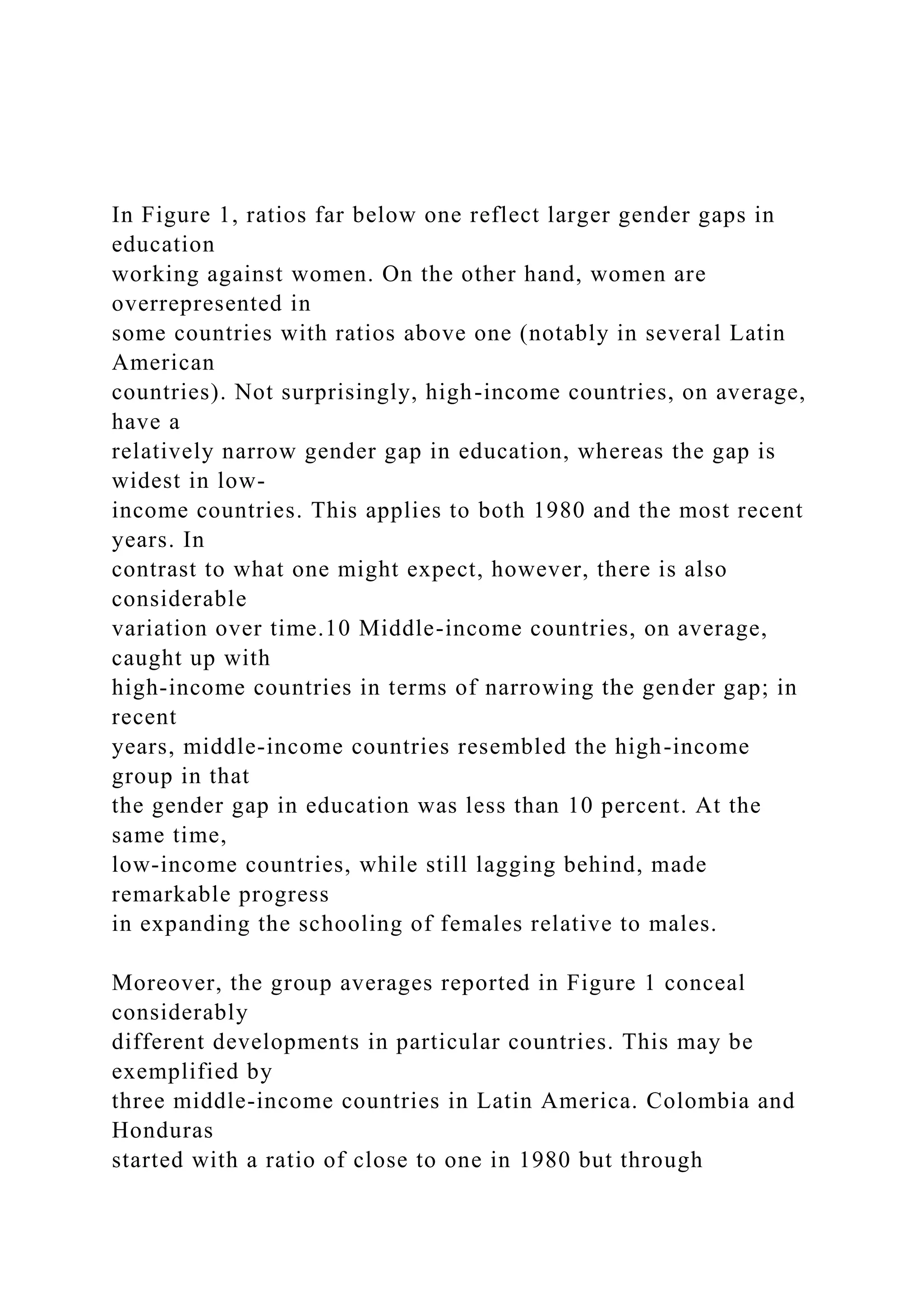 In Figure 1, ratios far below one reflect larger gender gaps in education working against women. On the other hand, women are overrepresented in some countries with ratios above one (notably in several Latin American countries). Not surprisingly, high-income countries, on average, have a relatively narrow gender gap in education, whereas the gap is widest in low- income countries. This applies to both 1980 and the most recent years. In contrast to what one might expect, however, there is also considerable variation over time.10 Middle-income countries, on average, caught up with high-income countries in terms of narrowing the gender gap; in recent years, middle-income countries resembled the high-income group in that the gender gap in education was less than 10 percent. At the same time, low-income countries, while still lagging behind, made remarkable progress in expanding the schooling of females relative to males. Moreover, the group averages reported in Figure 1 conceal considerably different developments in particular countries. This may be exemplified by three middle-income countries in Latin America. Colombia and Honduras started with a ratio of close to one in 1980 but through 