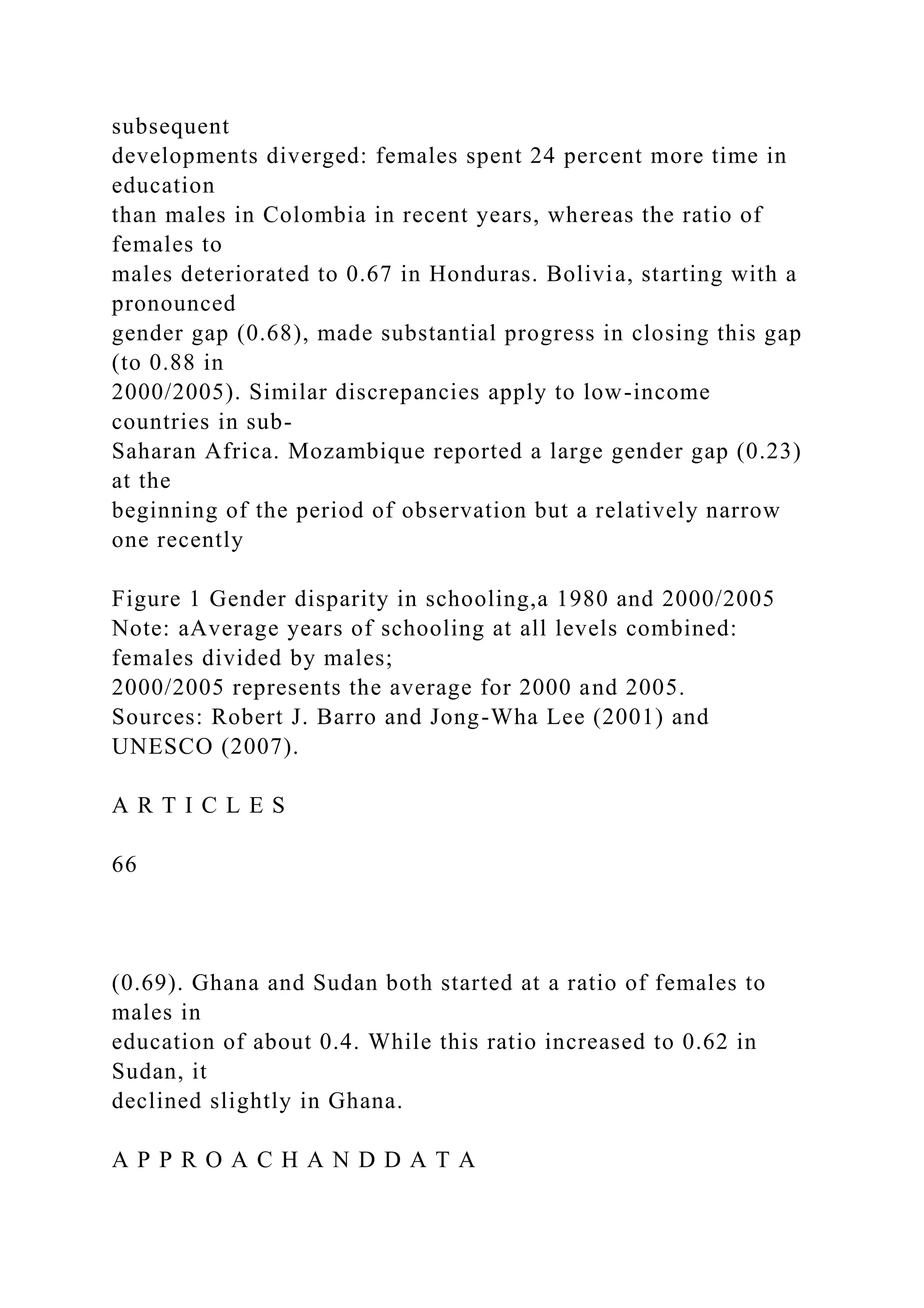 subsequent developments diverged: females spent 24 percent more time in education than males in Colombia in recent years, whereas the ratio of females to males deteriorated to 0.67 in Honduras. Bolivia, starting with a pronounced gender gap (0.68), made substantial progress in closing this gap (to 0.88 in 2000/2005). Similar discrepancies apply to low-income countries in sub- Saharan Africa. Mozambique reported a large gender gap (0.23) at the beginning of the period of observation but a relatively narrow one recently Figure 1 Gender disparity in schooling,a 1980 and 2000/2005 Note: aAverage years of schooling at all levels combined: females divided by males; 2000/2005 represents the average for 2000 and 2005. Sources: Robert J. Barro and Jong-Wha Lee (2001) and UNESCO (2007). A R T I C L E S 66 (0.69). Ghana and Sudan both started at a ratio of females to males in education of about 0.4. While this ratio increased to 0.62 in Sudan, it declined slightly in Ghana. A P P R O A C H A N D D A T A 