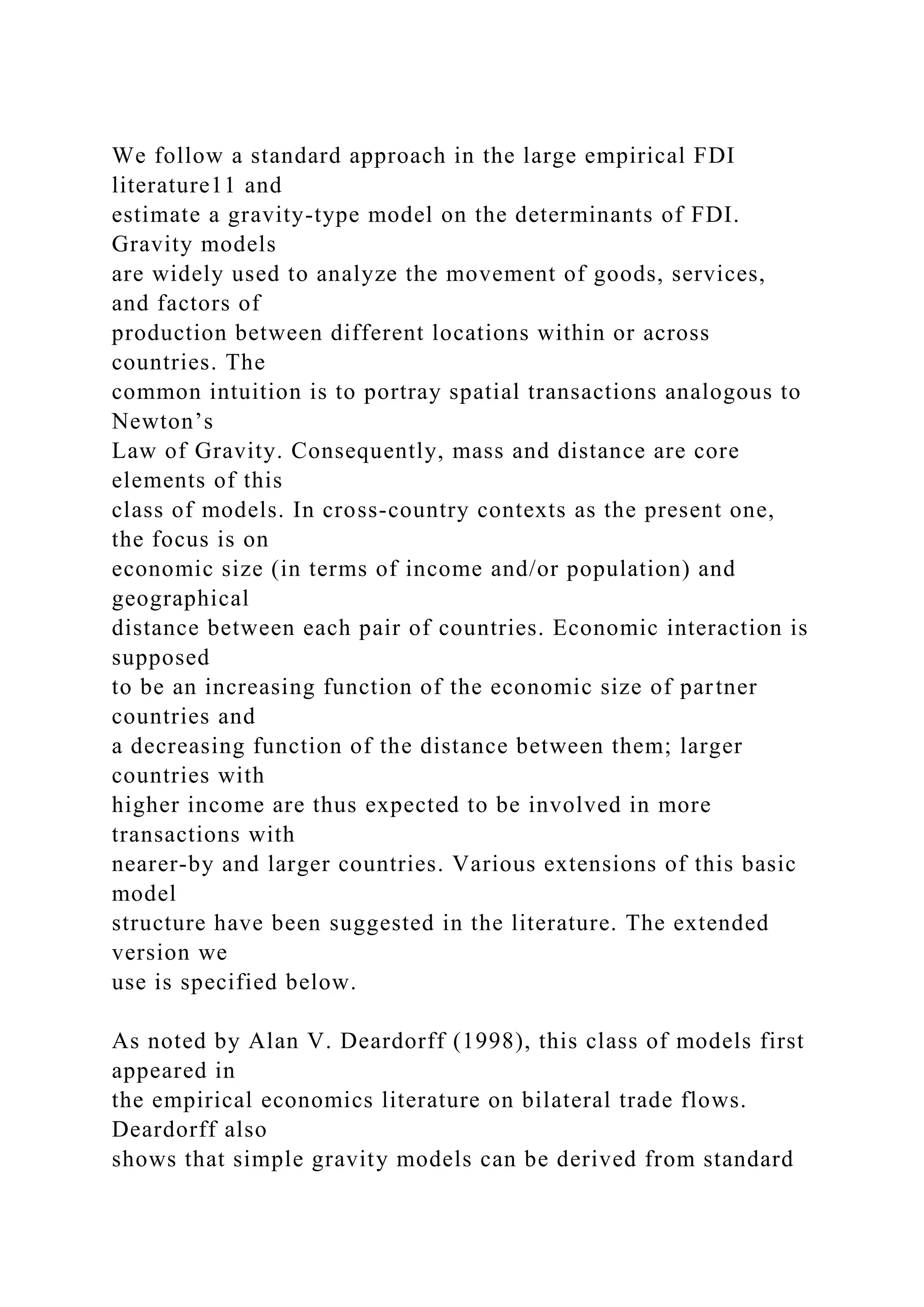 We follow a standard approach in the large empirical FDI literature11 and estimate a gravity-type model on the determinants of FDI. Gravity models are widely used to analyze the movement of goods, services, and factors of production between different locations within or across countries. The common intuition is to portray spatial transactions analogous to Newton’s Law of Gravity. Consequently, mass and distance are core elements of this class of models. In cross-country contexts as the present one, the focus is on economic size (in terms of income and/or population) and geographical distance between each pair of countries. Economic interaction is supposed to be an increasing function of the economic size of partner countries and a decreasing function of the distance between them; larger countries with higher income are thus expected to be involved in more transactions with nearer-by and larger countries. Various extensions of this basic model structure have been suggested in the literature. The extended version we use is specified below. As noted by Alan V. Deardorff (1998), this class of models first appeared in the empirical economics literature on bilateral trade flows. Deardorff also shows that simple gravity models can be derived from standard 