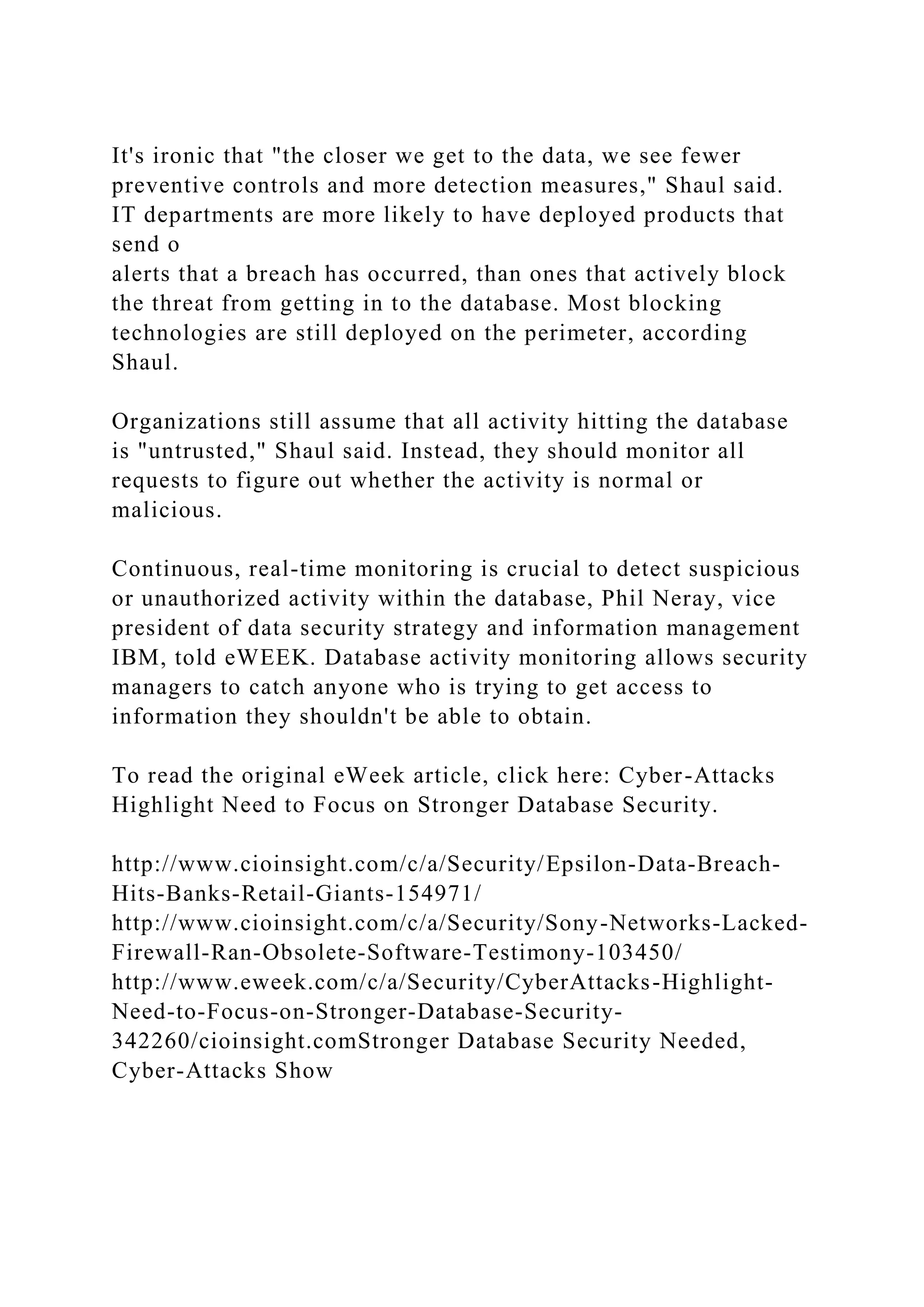 It's ironic that "the closer we get to the data, we see fewer preventive controls and more detection measures," Shaul said. IT departments are more likely to have deployed products that send o alerts that a breach has occurred, than ones that actively block the threat from getting in to the database. Most blocking technologies are still deployed on the perimeter, according Shaul. Organizations still assume that all activity hitting the database is "untrusted," Shaul said. Instead, they should monitor all requests to figure out whether the activity is normal or malicious. Continuous, real-time monitoring is crucial to detect suspicious or unauthorized activity within the database, Phil Neray, vice president of data security strategy and information management IBM, told eWEEK. Database activity monitoring allows security managers to catch anyone who is trying to get access to information they shouldn't be able to obtain. To read the original eWeek article, click here: Cyber-Attacks Highlight Need to Focus on Stronger Database Security. http://www.cioinsight.com/c/a/Security/Epsilon-Data-Breach- Hits-Banks-Retail-Giants-154971/ http://www.cioinsight.com/c/a/Security/Sony-Networks-Lacked- Firewall-Ran-Obsolete-Software-Testimony-103450/ http://www.eweek.com/c/a/Security/CyberAttacks-Highlight- Need-to-Focus-on-Stronger-Database-Security- 342260/cioinsight.comStronger Database Security Needed, Cyber-Attacks Show 