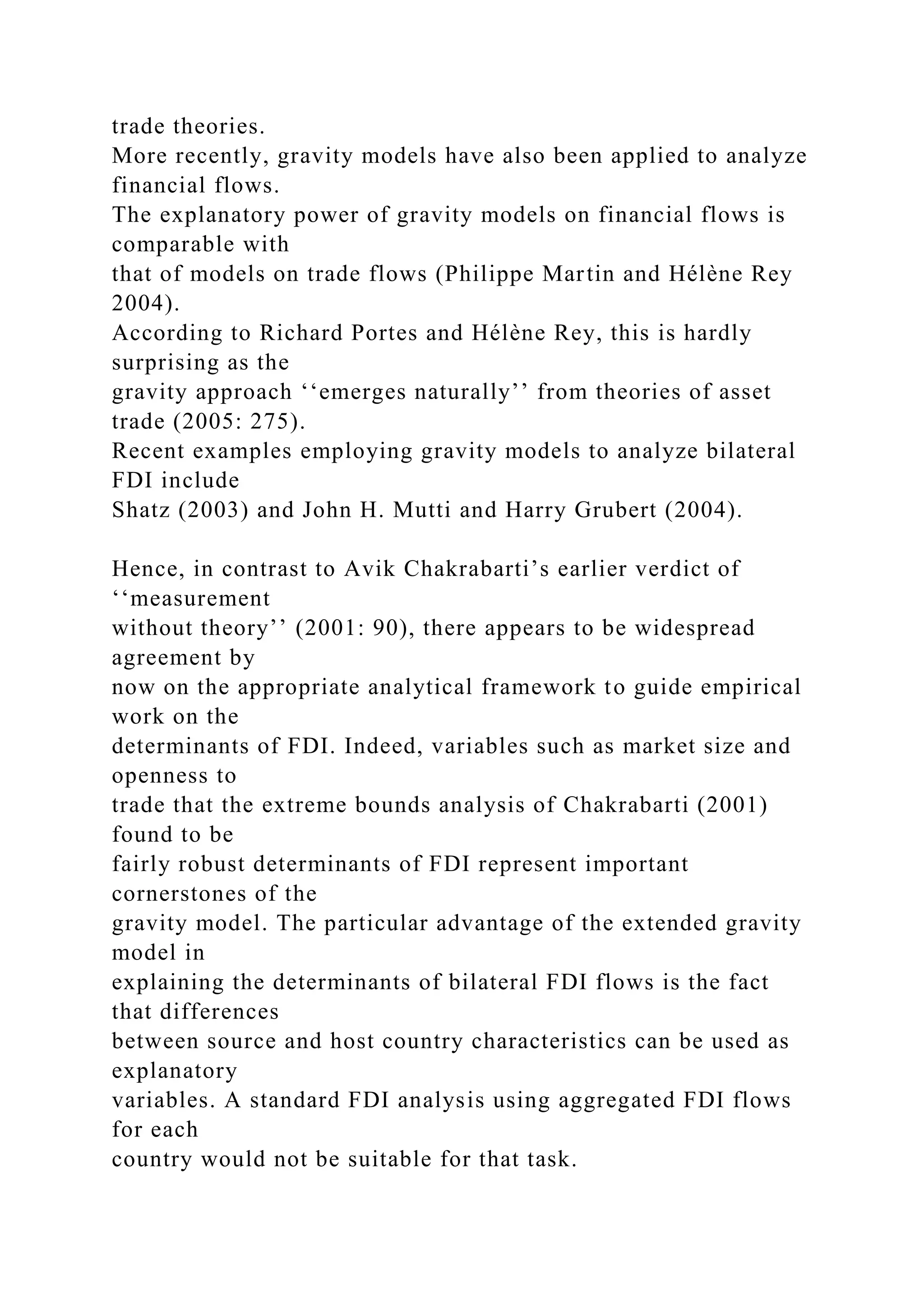 trade theories. More recently, gravity models have also been applied to analyze financial flows. The explanatory power of gravity models on financial flows is comparable with that of models on trade flows (Philippe Martin and Hélène Rey 2004). According to Richard Portes and Hélène Rey, this is hardly surprising as the gravity approach ‘‘emerges naturally’’ from theories of asset trade (2005: 275). Recent examples employing gravity models to analyze bilateral FDI include Shatz (2003) and John H. Mutti and Harry Grubert (2004). Hence, in contrast to Avik Chakrabarti’s earlier verdict of ‘‘measurement without theory’’ (2001: 90), there appears to be widespread agreement by now on the appropriate analytical framework to guide empirical work on the determinants of FDI. Indeed, variables such as market size and openness to trade that the extreme bounds analysis of Chakrabarti (2001) found to be fairly robust determinants of FDI represent important cornerstones of the gravity model. The particular advantage of the extended gravity model in explaining the determinants of bilateral FDI flows is the fact that differences between source and host country characteristics can be used as explanatory variables. A standard FDI analysis using aggregated FDI flows for each country would not be suitable for that task. 
