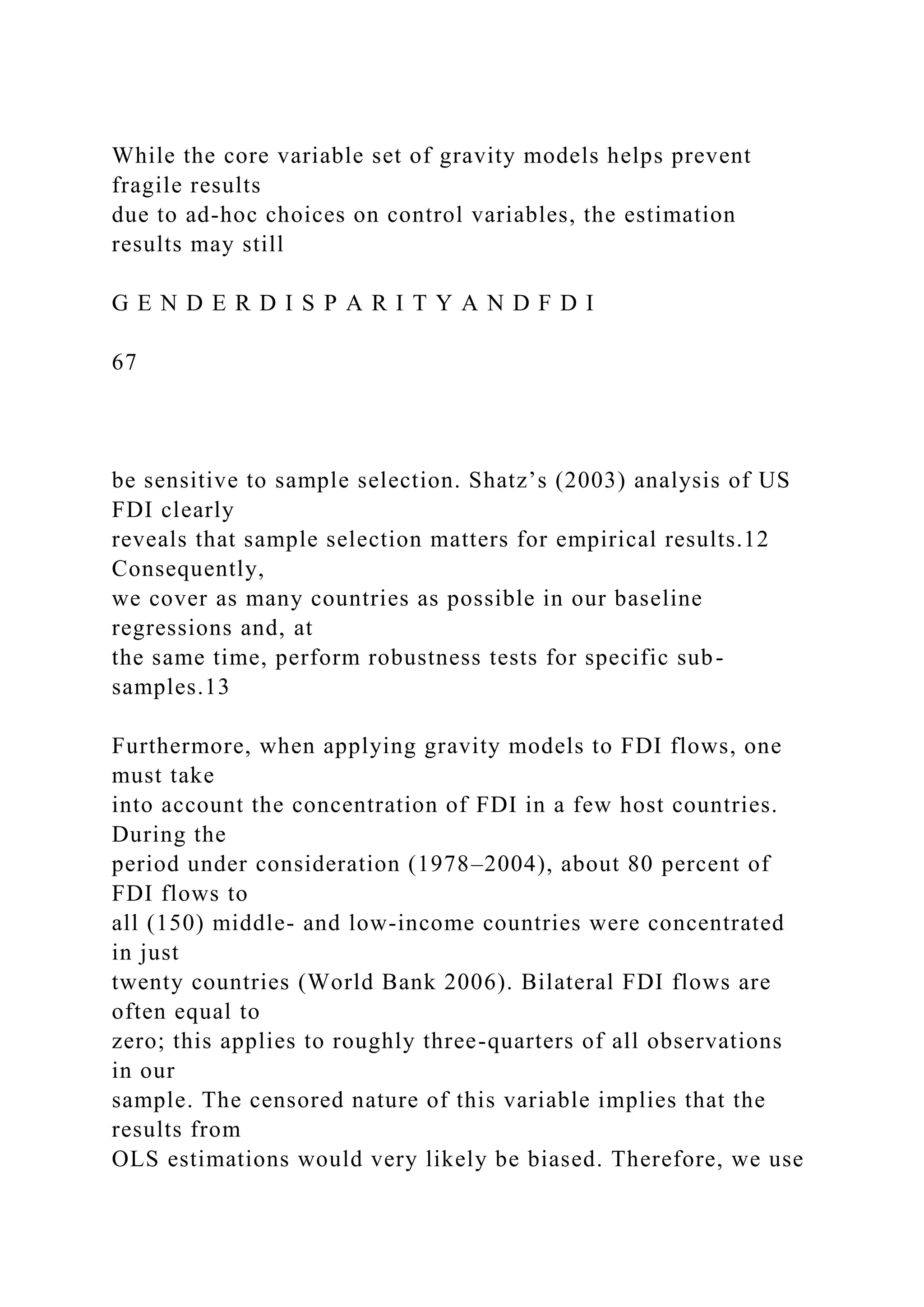 While the core variable set of gravity models helps prevent fragile results due to ad-hoc choices on control variables, the estimation results may still G E N D E R D I S P A R I T Y A N D F D I 67 be sensitive to sample selection. Shatz’s (2003) analysis of US FDI clearly reveals that sample selection matters for empirical results.12 Consequently, we cover as many countries as possible in our baseline regressions and, at the same time, perform robustness tests for specific sub- samples.13 Furthermore, when applying gravity models to FDI flows, one must take into account the concentration of FDI in a few host countries. During the period under consideration (1978–2004), about 80 percent of FDI flows to all (150) middle- and low-income countries were concentrated in just twenty countries (World Bank 2006). Bilateral FDI flows are often equal to zero; this applies to roughly three-quarters of all observations in our sample. The censored nature of this variable implies that the results from OLS estimations would very likely be biased. Therefore, we use 
