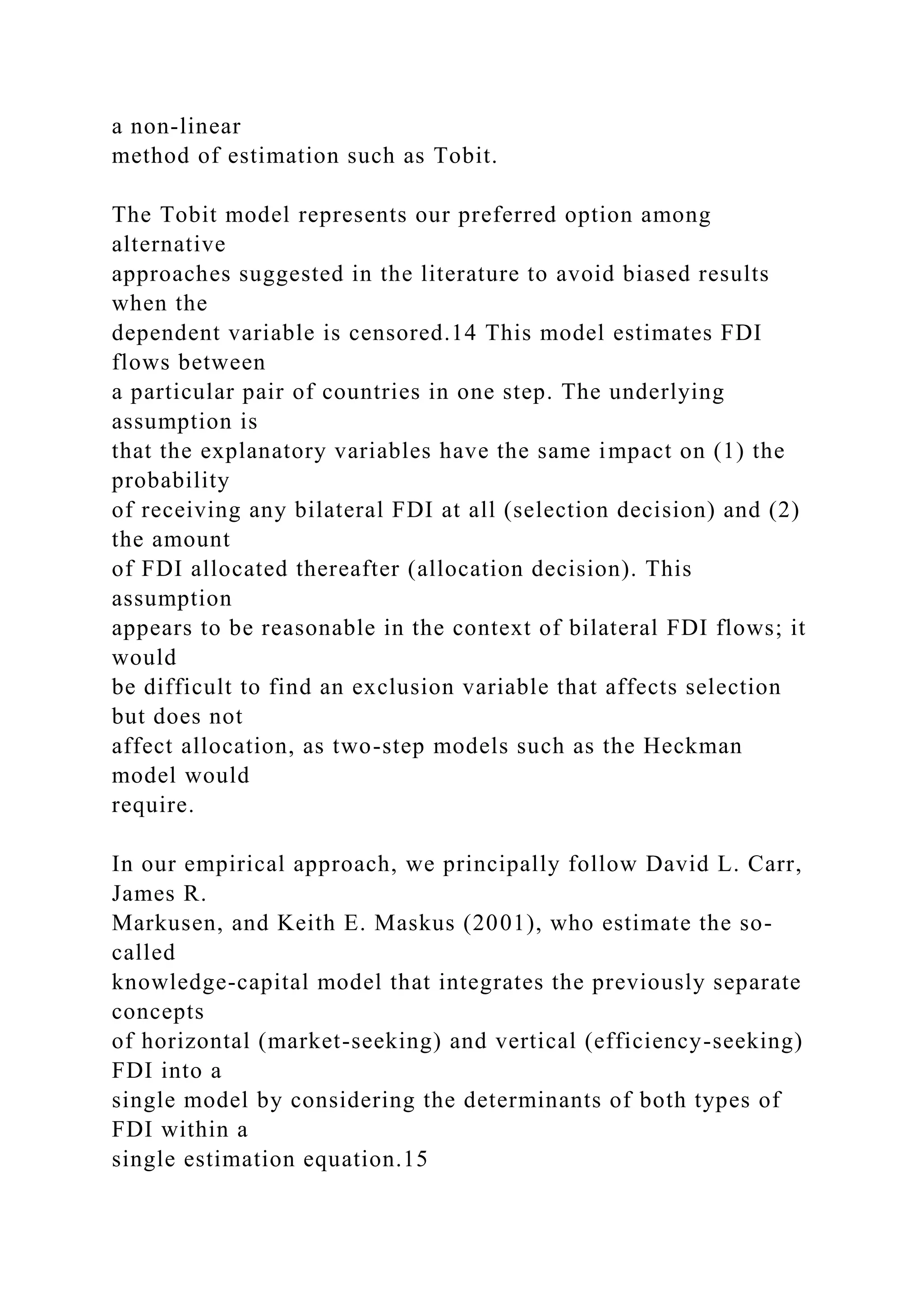 a non-linear method of estimation such as Tobit. The Tobit model represents our preferred option among alternative approaches suggested in the literature to avoid biased results when the dependent variable is censored.14 This model estimates FDI flows between a particular pair of countries in one step. The underlying assumption is that the explanatory variables have the same impact on (1) the probability of receiving any bilateral FDI at all (selection decision) and (2) the amount of FDI allocated thereafter (allocation decision). This assumption appears to be reasonable in the context of bilateral FDI flows; it would be difficult to find an exclusion variable that affects selection but does not affect allocation, as two-step models such as the Heckman model would require. In our empirical approach, we principally follow David L. Carr, James R. Markusen, and Keith E. Maskus (2001), who estimate the so- called knowledge-capital model that integrates the previously separate concepts of horizontal (market-seeking) and vertical (efficiency-seeking) FDI into a single model by considering the determinants of both types of FDI within a single estimation equation.15 