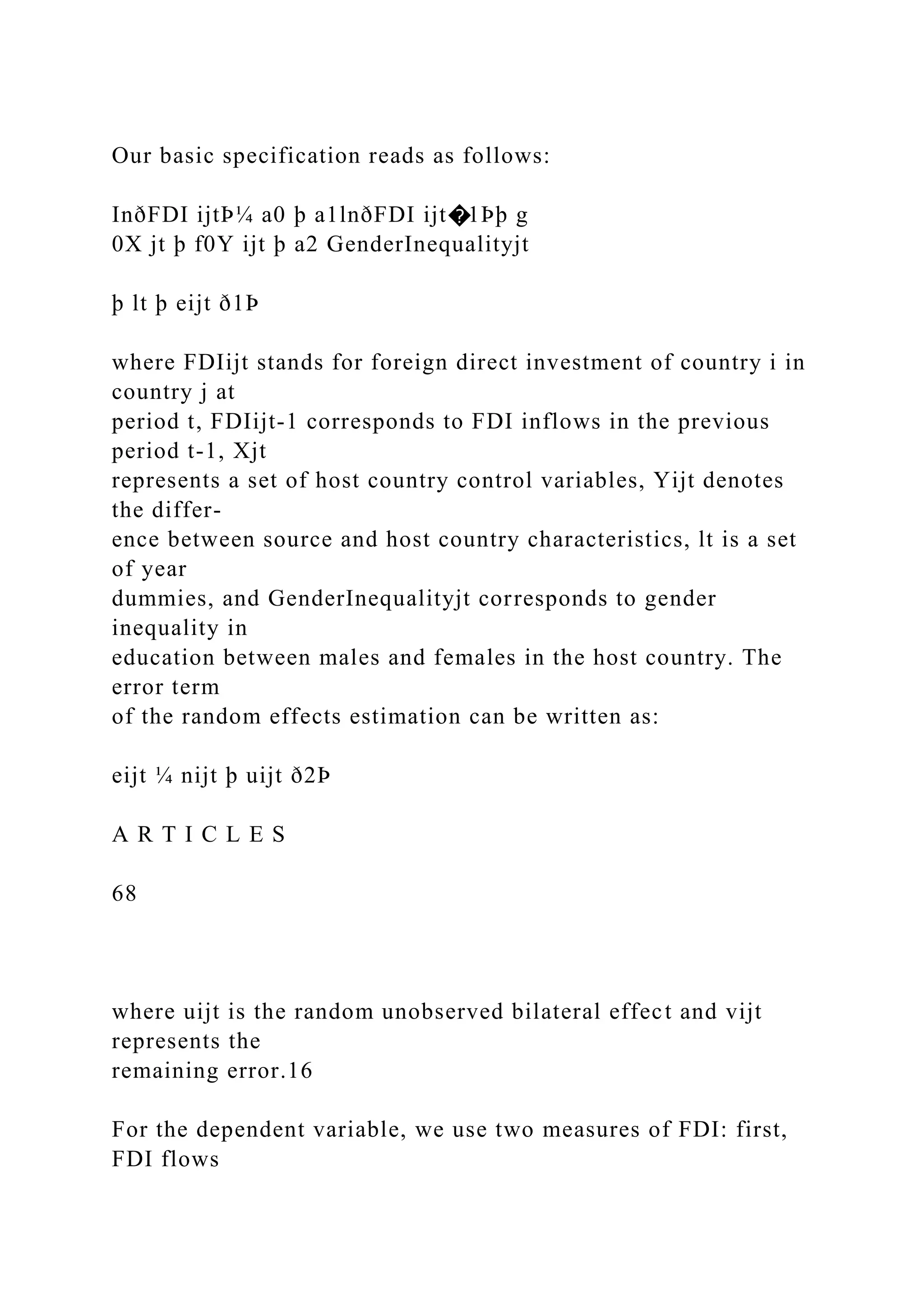 Our basic specification reads as follows: InðFDI ijtÞ¼ a0 þ a1lnðFDI ijt�1Þþ g 0X jt þ f0Y ijt þ a2 GenderInequalityjt þ lt þ eijt ð1Þ where FDIijt stands for foreign direct investment of country i in country j at period t, FDIijt-1 corresponds to FDI inflows in the previous period t-1, Xjt represents a set of host country control variables, Yijt denotes the differ- ence between source and host country characteristics, lt is a set of year dummies, and GenderInequalityjt corresponds to gender inequality in education between males and females in the host country. The error term of the random effects estimation can be written as: eijt ¼ nijt þ uijt ð2Þ A R T I C L E S 68 where uijt is the random unobserved bilateral effect and vijt represents the remaining error.16 For the dependent variable, we use two measures of FDI: first, FDI flows 