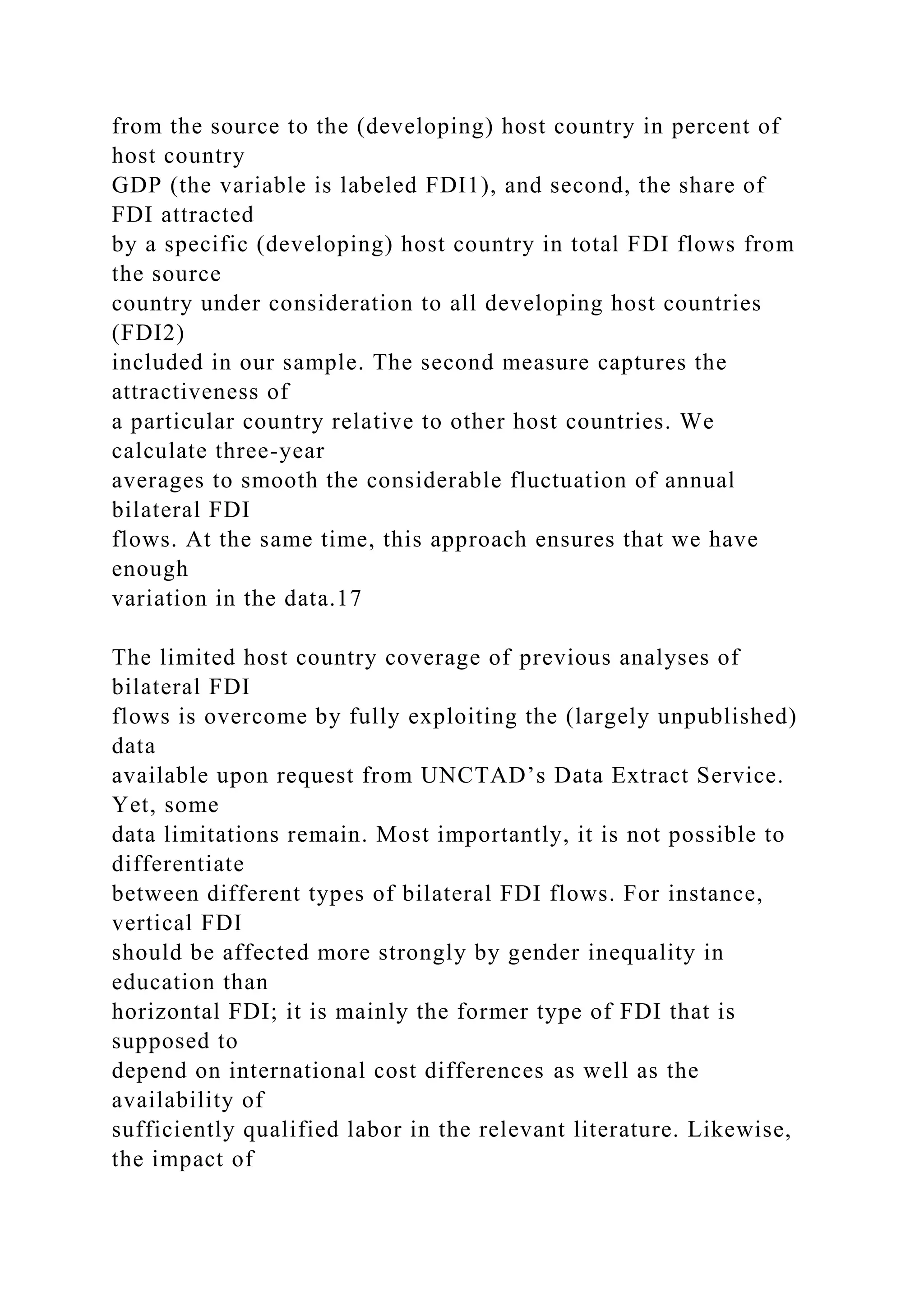 from the source to the (developing) host country in percent of host country GDP (the variable is labeled FDI1), and second, the share of FDI attracted by a specific (developing) host country in total FDI flows from the source country under consideration to all developing host countries (FDI2) included in our sample. The second measure captures the attractiveness of a particular country relative to other host countries. We calculate three-year averages to smooth the considerable fluctuation of annual bilateral FDI flows. At the same time, this approach ensures that we have enough variation in the data.17 The limited host country coverage of previous analyses of bilateral FDI flows is overcome by fully exploiting the (largely unpublished) data available upon request from UNCTAD’s Data Extract Service. Yet, some data limitations remain. Most importantly, it is not possible to differentiate between different types of bilateral FDI flows. For instance, vertical FDI should be affected more strongly by gender inequality in education than horizontal FDI; it is mainly the former type of FDI that is supposed to depend on international cost differences as well as the availability of sufficiently qualified labor in the relevant literature. Likewise, the impact of 