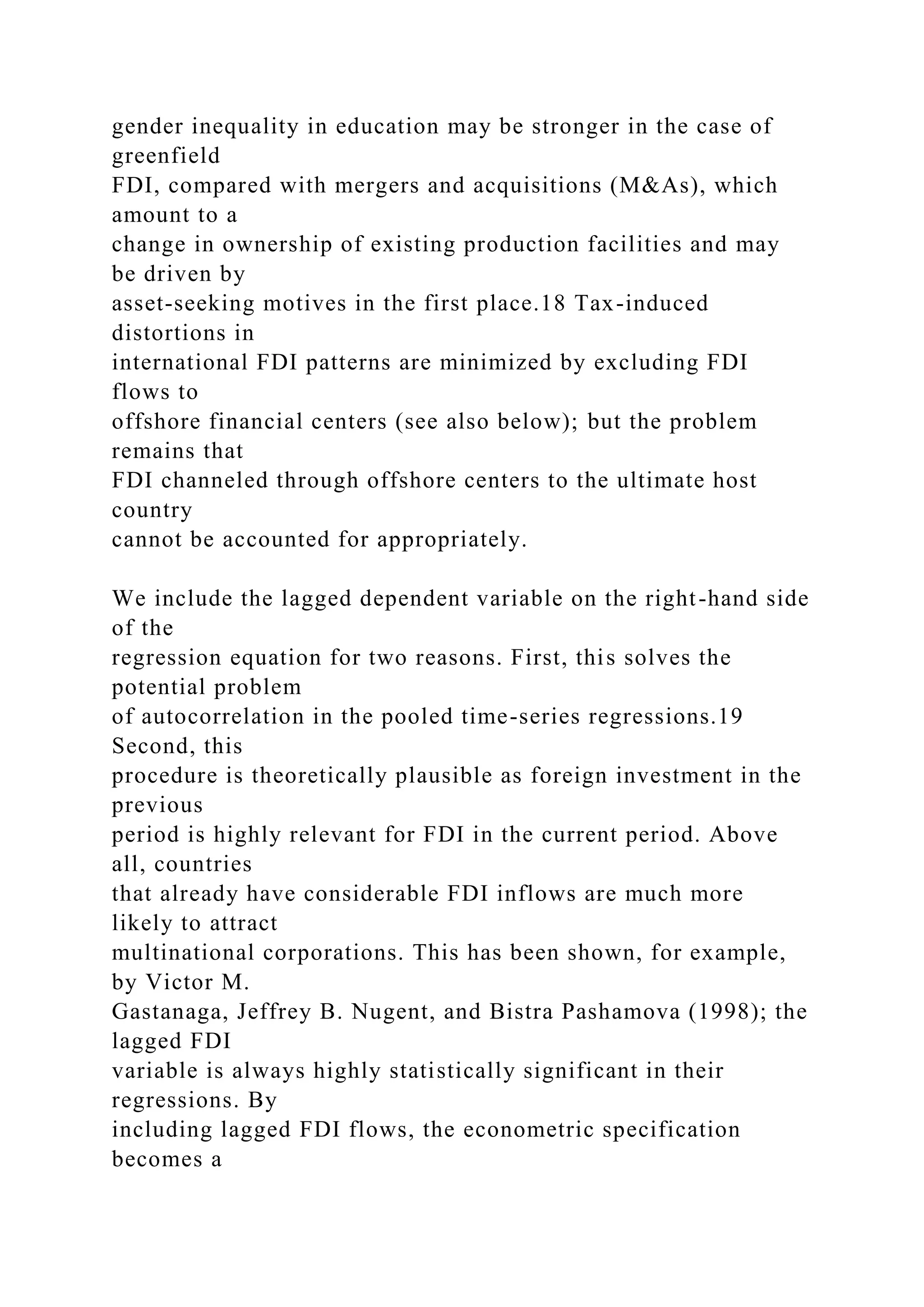 gender inequality in education may be stronger in the case of greenfield FDI, compared with mergers and acquisitions (M&As), which amount to a change in ownership of existing production facilities and may be driven by asset-seeking motives in the first place.18 Tax-induced distortions in international FDI patterns are minimized by excluding FDI flows to offshore financial centers (see also below); but the problem remains that FDI channeled through offshore centers to the ultimate host country cannot be accounted for appropriately. We include the lagged dependent variable on the right-hand side of the regression equation for two reasons. First, this solves the potential problem of autocorrelation in the pooled time-series regressions.19 Second, this procedure is theoretically plausible as foreign investment in the previous period is highly relevant for FDI in the current period. Above all, countries that already have considerable FDI inflows are much more likely to attract multinational corporations. This has been shown, for example, by Victor M. Gastanaga, Jeffrey B. Nugent, and Bistra Pashamova (1998); the lagged FDI variable is always highly statistically significant in their regressions. By including lagged FDI flows, the econometric specification becomes a 