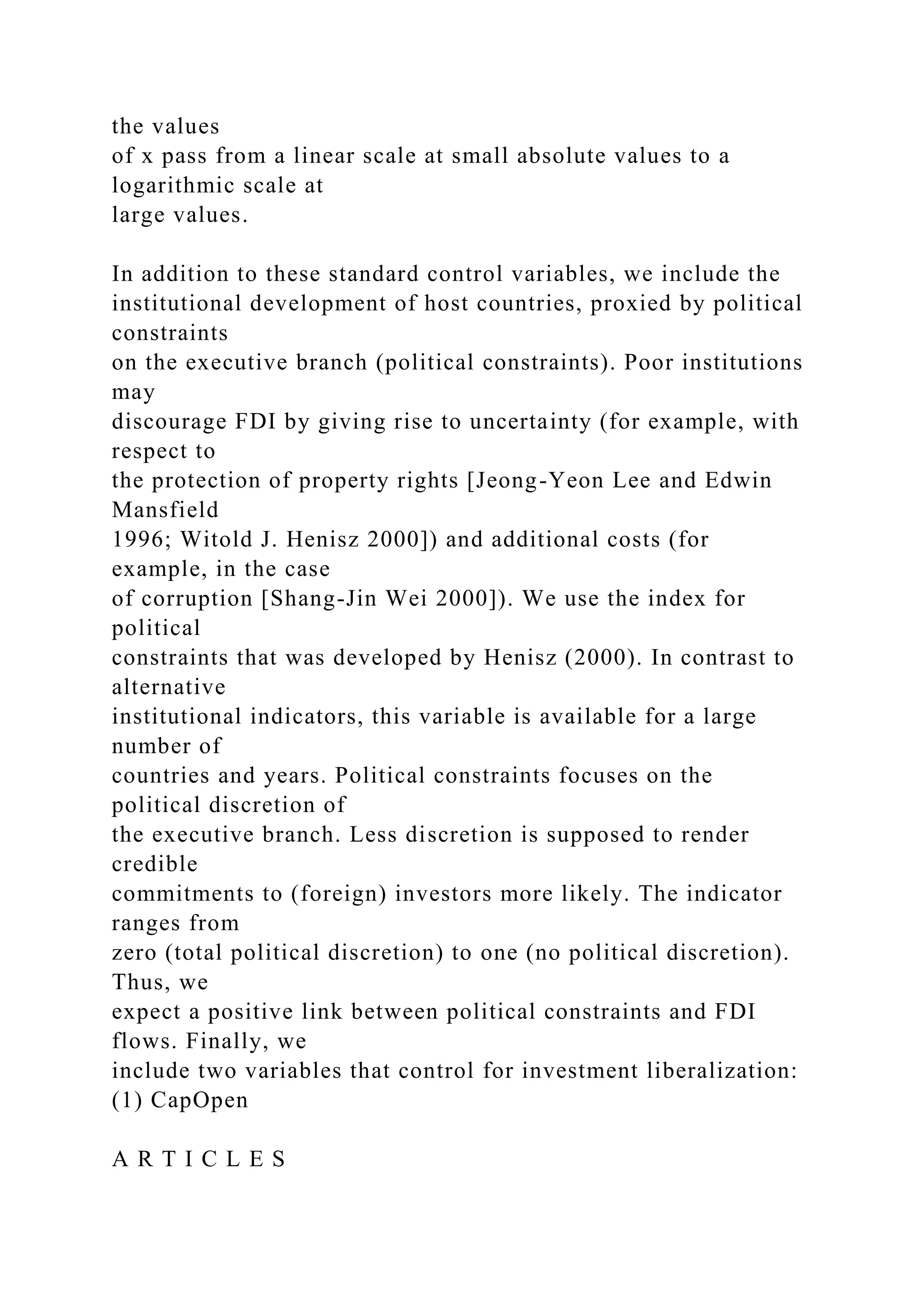 the values of x pass from a linear scale at small absolute values to a logarithmic scale at large values. In addition to these standard control variables, we include the institutional development of host countries, proxied by political constraints on the executive branch (political constraints). Poor institutions may discourage FDI by giving rise to uncertainty (for example, with respect to the protection of property rights [Jeong-Yeon Lee and Edwin Mansfield 1996; Witold J. Henisz 2000]) and additional costs (for example, in the case of corruption [Shang-Jin Wei 2000]). We use the index for political constraints that was developed by Henisz (2000). In contrast to alternative institutional indicators, this variable is available for a large number of countries and years. Political constraints focuses on the political discretion of the executive branch. Less discretion is supposed to render credible commitments to (foreign) investors more likely. The indicator ranges from zero (total political discretion) to one (no political discretion). Thus, we expect a positive link between political constraints and FDI flows. Finally, we include two variables that control for investment liberalization: (1) CapOpen A R T I C L E S 