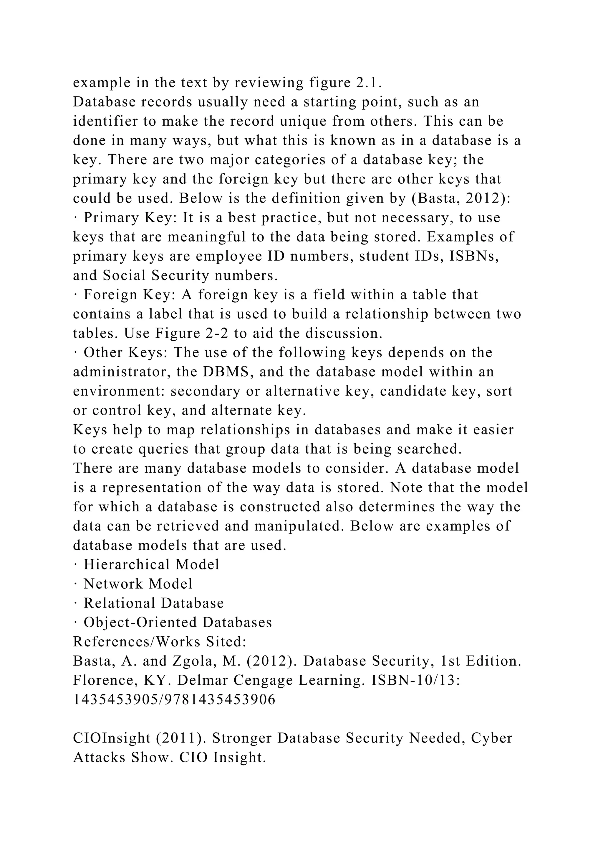 example in the text by reviewing figure 2.1. Database records usually need a starting point, such as an identifier to make the record unique from others. This can be done in many ways, but what this is known as in a database is a key. There are two major categories of a database key; the primary key and the foreign key but there are other keys that could be used. Below is the definition given by (Basta, 2012): · Primary Key: It is a best practice, but not necessary, to use keys that are meaningful to the data being stored. Examples of primary keys are employee ID numbers, student IDs, ISBNs, and Social Security numbers. · Foreign Key: A foreign key is a field within a table that contains a label that is used to build a relationship between two tables. Use Figure 2-2 to aid the discussion. · Other Keys: The use of the following keys depends on the administrator, the DBMS, and the database model within an environment: secondary or alternative key, candidate key, sort or control key, and alternate key. Keys help to map relationships in databases and make it easier to create queries that group data that is being searched. There are many database models to consider. A database model is a representation of the way data is stored. Note that the model for which a database is constructed also determines the way the data can be retrieved and manipulated. Below are examples of database models that are used. · Hierarchical Model · Network Model · Relational Database · Object-Oriented Databases References/Works Sited: Basta, A. and Zgola, M. (2012). Database Security, 1st Edition. Florence, KY. Delmar Cengage Learning. ISBN-10/13: 1435453905/9781435453906 CIOInsight (2011). Stronger Database Security Needed, Cyber Attacks Show. CIO Insight. 