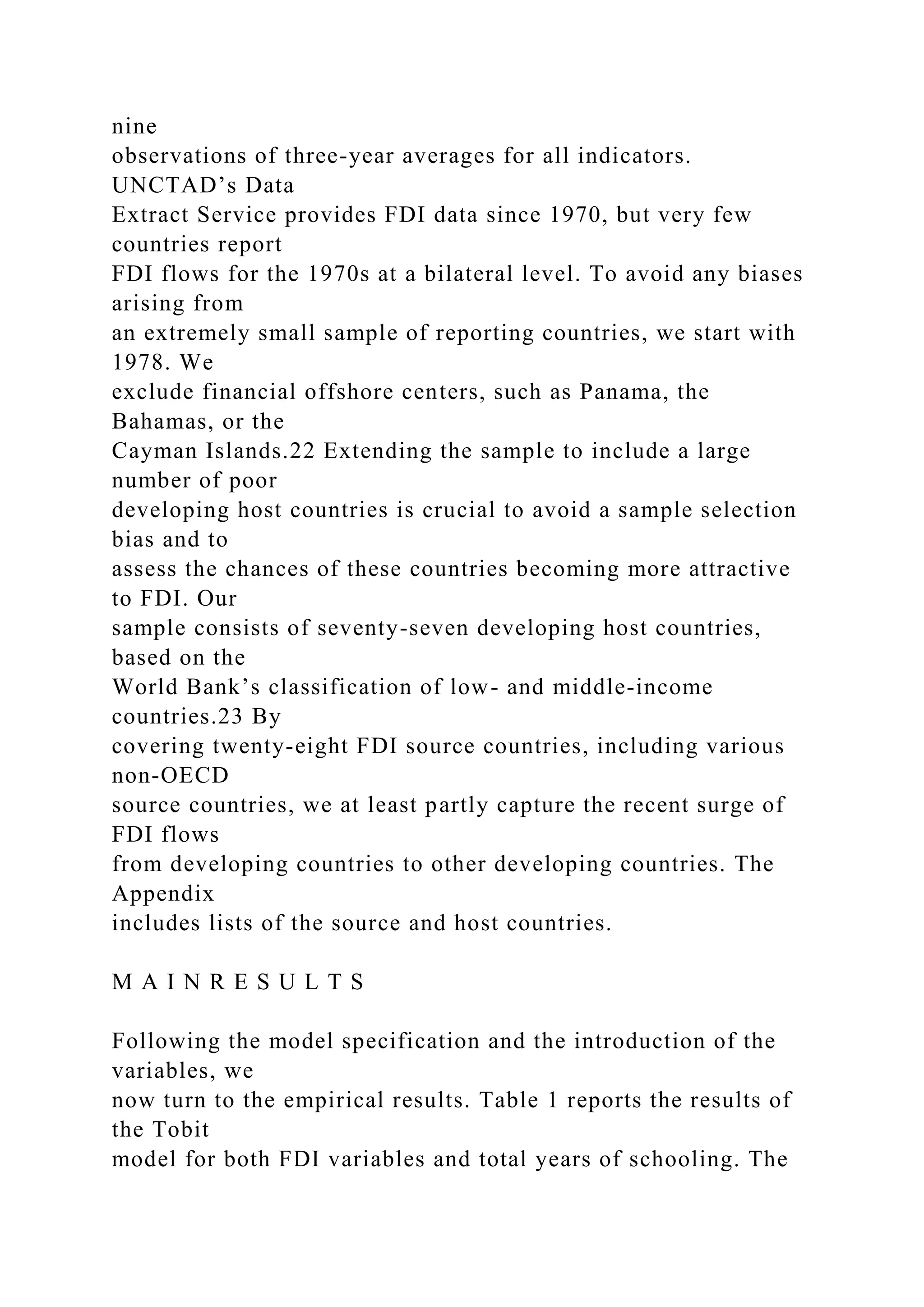nine observations of three-year averages for all indicators. UNCTAD’s Data Extract Service provides FDI data since 1970, but very few countries report FDI flows for the 1970s at a bilateral level. To avoid any biases arising from an extremely small sample of reporting countries, we start with 1978. We exclude financial offshore centers, such as Panama, the Bahamas, or the Cayman Islands.22 Extending the sample to include a large number of poor developing host countries is crucial to avoid a sample selection bias and to assess the chances of these countries becoming more attractive to FDI. Our sample consists of seventy-seven developing host countries, based on the World Bank’s classification of low- and middle-income countries.23 By covering twenty-eight FDI source countries, including various non-OECD source countries, we at least partly capture the recent surge of FDI flows from developing countries to other developing countries. The Appendix includes lists of the source and host countries. M A I N R E S U L T S Following the model specification and the introduction of the variables, we now turn to the empirical results. Table 1 reports the results of the Tobit model for both FDI variables and total years of schooling. The 