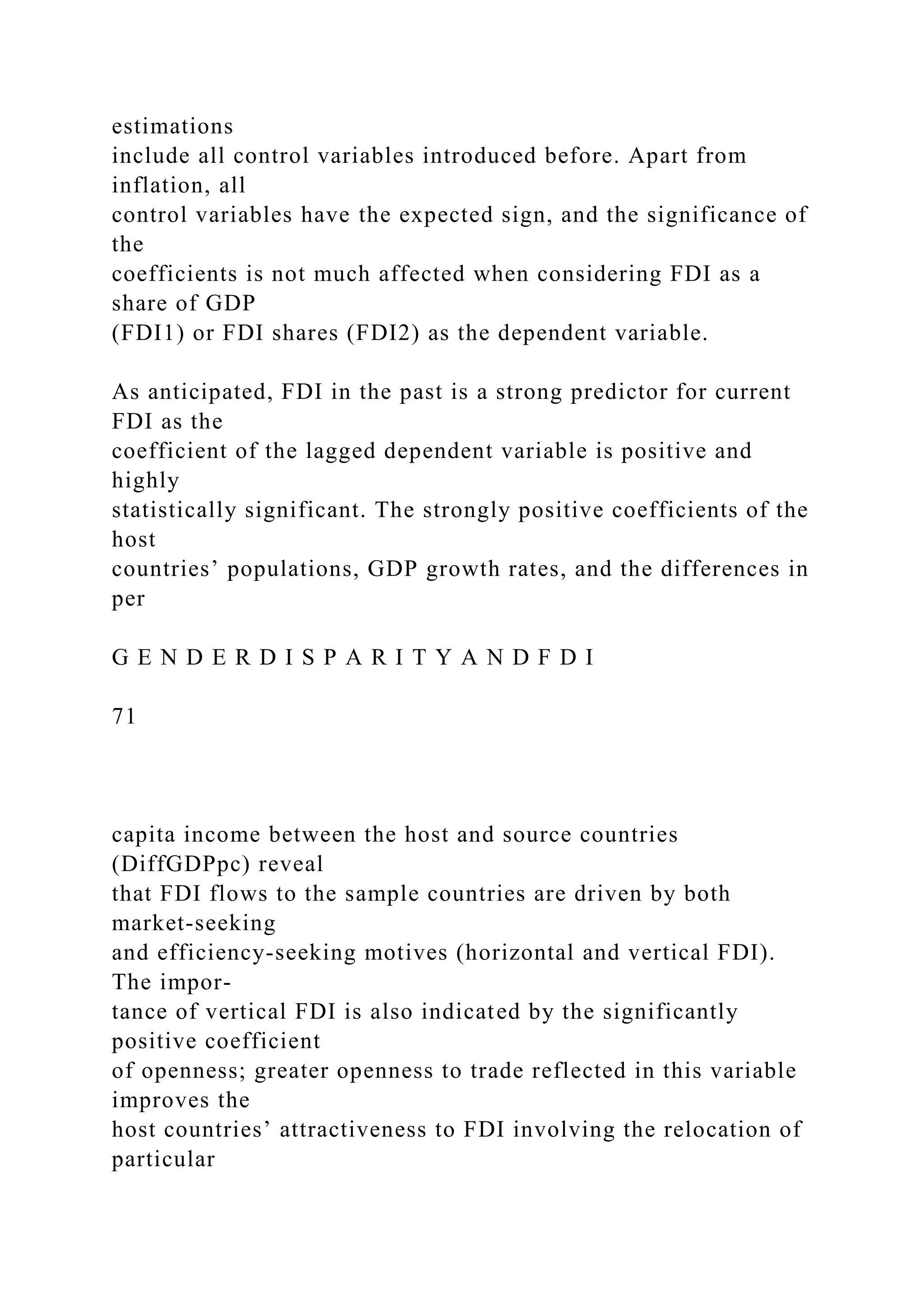 estimations include all control variables introduced before. Apart from inflation, all control variables have the expected sign, and the significance of the coefficients is not much affected when considering FDI as a share of GDP (FDI1) or FDI shares (FDI2) as the dependent variable. As anticipated, FDI in the past is a strong predictor for current FDI as the coefficient of the lagged dependent variable is positive and highly statistically significant. The strongly positive coefficients of the host countries’ populations, GDP growth rates, and the differences in per G E N D E R D I S P A R I T Y A N D F D I 71 capita income between the host and source countries (DiffGDPpc) reveal that FDI flows to the sample countries are driven by both market-seeking and efficiency-seeking motives (horizontal and vertical FDI). The impor- tance of vertical FDI is also indicated by the significantly positive coefficient of openness; greater openness to trade reflected in this variable improves the host countries’ attractiveness to FDI involving the relocation of particular 