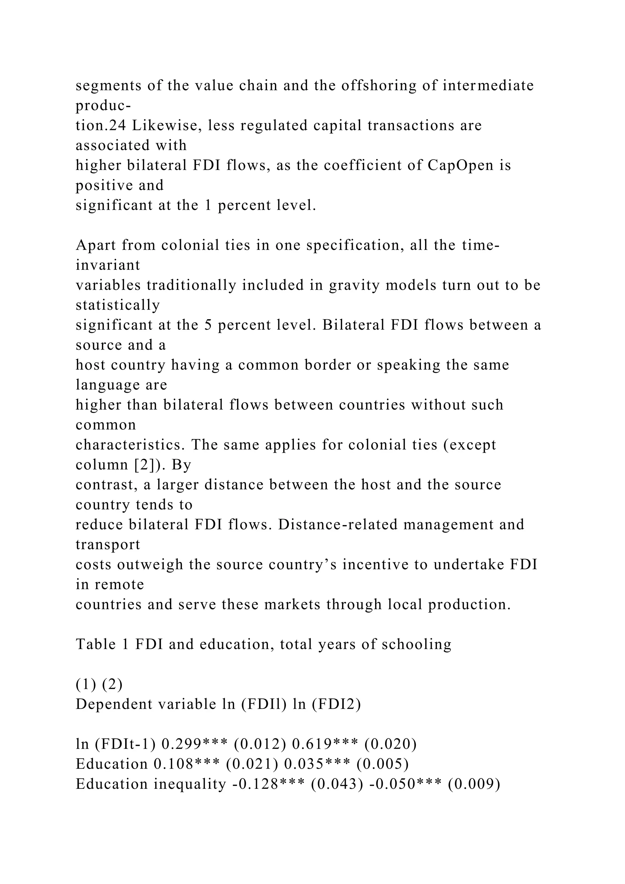 segments of the value chain and the offshoring of intermediate produc- tion.24 Likewise, less regulated capital transactions are associated with higher bilateral FDI flows, as the coefficient of CapOpen is positive and significant at the 1 percent level. Apart from colonial ties in one specification, all the time- invariant variables traditionally included in gravity models turn out to be statistically significant at the 5 percent level. Bilateral FDI flows between a source and a host country having a common border or speaking the same language are higher than bilateral flows between countries without such common characteristics. The same applies for colonial ties (except column [2]). By contrast, a larger distance between the host and the source country tends to reduce bilateral FDI flows. Distance-related management and transport costs outweigh the source country’s incentive to undertake FDI in remote countries and serve these markets through local production. Table 1 FDI and education, total years of schooling (1) (2) Dependent variable ln (FDIl) ln (FDI2) ln (FDIt-1) 0.299*** (0.012) 0.619*** (0.020) Education 0.108*** (0.021) 0.035*** (0.005) Education inequality -0.128*** (0.043) -0.050*** (0.009) 