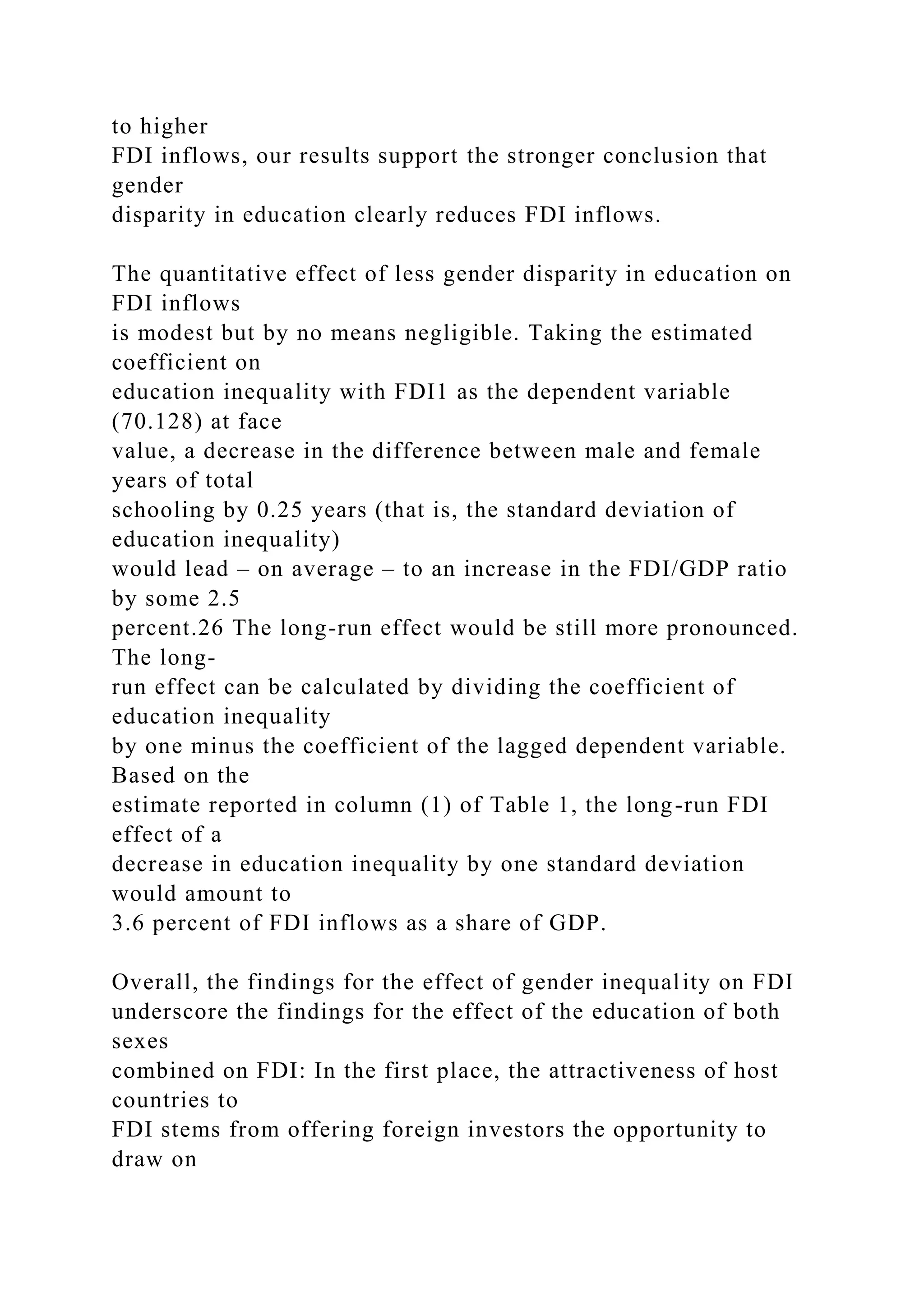 to higher FDI inflows, our results support the stronger conclusion that gender disparity in education clearly reduces FDI inflows. The quantitative effect of less gender disparity in education on FDI inflows is modest but by no means negligible. Taking the estimated coefficient on education inequality with FDI1 as the dependent variable (70.128) at face value, a decrease in the difference between male and female years of total schooling by 0.25 years (that is, the standard deviation of education inequality) would lead – on average – to an increase in the FDI/GDP ratio by some 2.5 percent.26 The long-run effect would be still more pronounced. The long- run effect can be calculated by dividing the coefficient of education inequality by one minus the coefficient of the lagged dependent variable. Based on the estimate reported in column (1) of Table 1, the long-run FDI effect of a decrease in education inequality by one standard deviation would amount to 3.6 percent of FDI inflows as a share of GDP. Overall, the findings for the effect of gender inequality on FDI underscore the findings for the effect of the education of both sexes combined on FDI: In the first place, the attractiveness of host countries to FDI stems from offering foreign investors the opportunity to draw on 