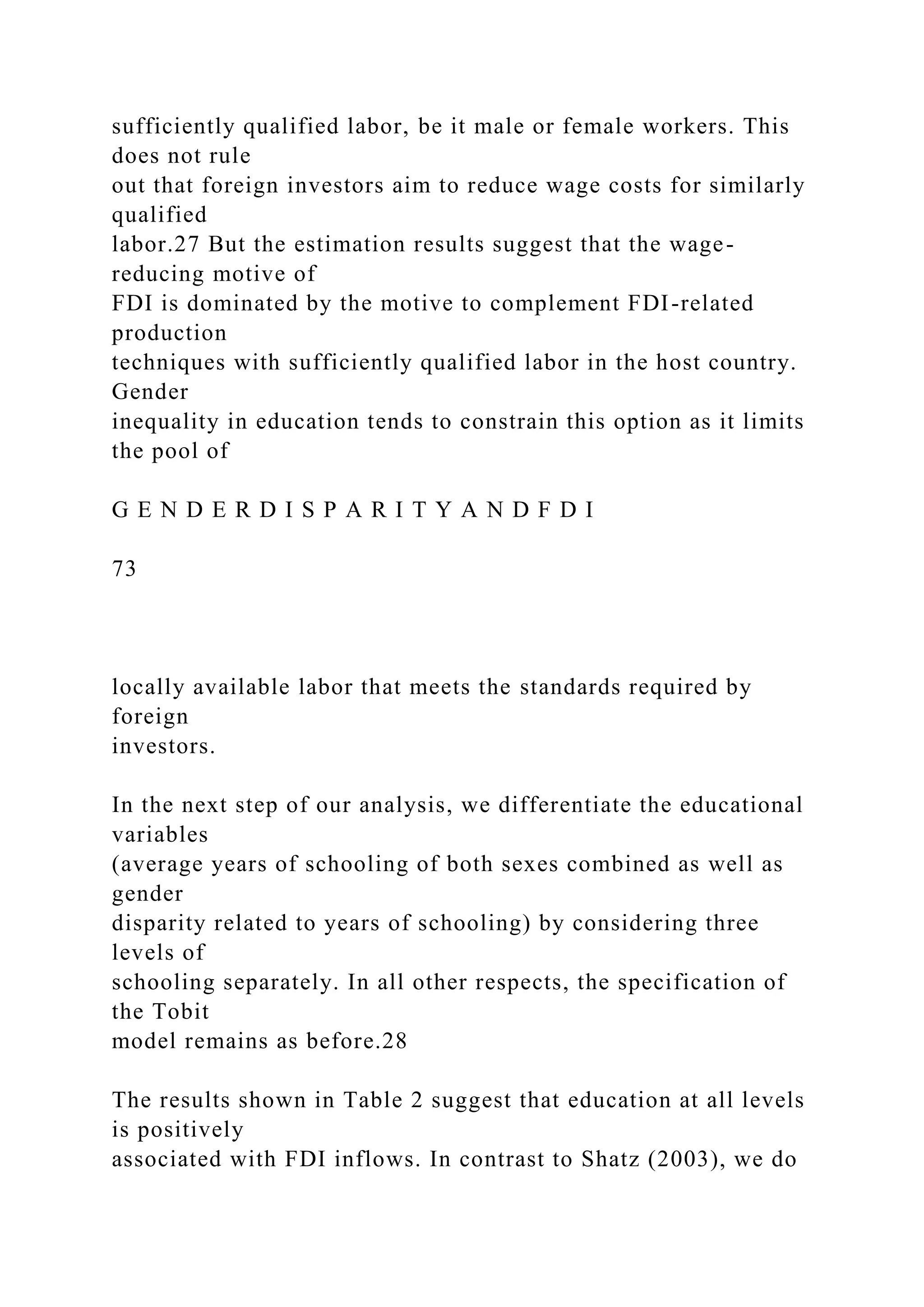 sufficiently qualified labor, be it male or female workers. This does not rule out that foreign investors aim to reduce wage costs for similarly qualified labor.27 But the estimation results suggest that the wage- reducing motive of FDI is dominated by the motive to complement FDI-related production techniques with sufficiently qualified labor in the host country. Gender inequality in education tends to constrain this option as it limits the pool of G E N D E R D I S P A R I T Y A N D F D I 73 locally available labor that meets the standards required by foreign investors. In the next step of our analysis, we differentiate the educational variables (average years of schooling of both sexes combined as well as gender disparity related to years of schooling) by considering three levels of schooling separately. In all other respects, the specification of the Tobit model remains as before.28 The results shown in Table 2 suggest that education at all levels is positively associated with FDI inflows. In contrast to Shatz (2003), we do 