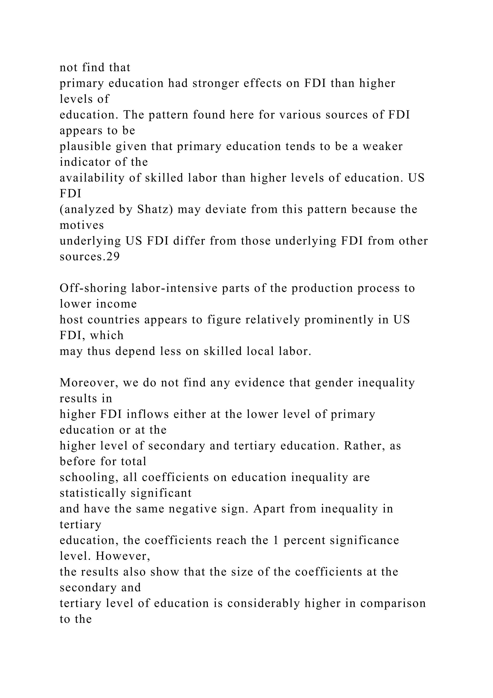 not find that primary education had stronger effects on FDI than higher levels of education. The pattern found here for various sources of FDI appears to be plausible given that primary education tends to be a weaker indicator of the availability of skilled labor than higher levels of education. US FDI (analyzed by Shatz) may deviate from this pattern because the motives underlying US FDI differ from those underlying FDI from other sources.29 Off-shoring labor-intensive parts of the production process to lower income host countries appears to figure relatively prominently in US FDI, which may thus depend less on skilled local labor. Moreover, we do not find any evidence that gender inequality results in higher FDI inflows either at the lower level of primary education or at the higher level of secondary and tertiary education. Rather, as before for total schooling, all coefficients on education inequality are statistically significant and have the same negative sign. Apart from inequality in tertiary education, the coefficients reach the 1 percent significance level. However, the results also show that the size of the coefficients at the secondary and tertiary level of education is considerably higher in comparison to the 
