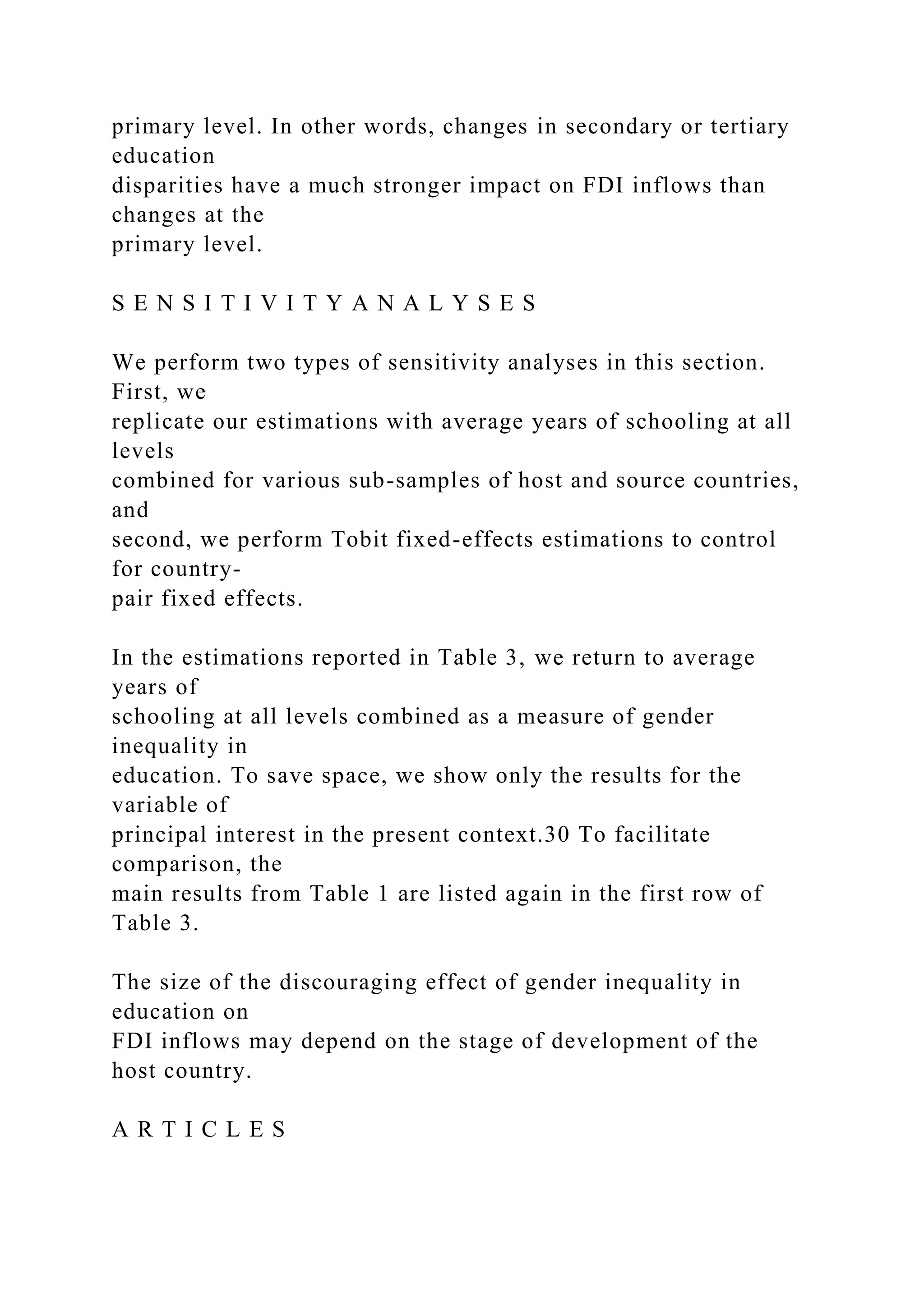 primary level. In other words, changes in secondary or tertiary education disparities have a much stronger impact on FDI inflows than changes at the primary level. S E N S I T I V I T Y A N A L Y S E S We perform two types of sensitivity analyses in this section. First, we replicate our estimations with average years of schooling at all levels combined for various sub-samples of host and source countries, and second, we perform Tobit fixed-effects estimations to control for country- pair fixed effects. In the estimations reported in Table 3, we return to average years of schooling at all levels combined as a measure of gender inequality in education. To save space, we show only the results for the variable of principal interest in the present context.30 To facilitate comparison, the main results from Table 1 are listed again in the first row of Table 3. The size of the discouraging effect of gender inequality in education on FDI inflows may depend on the stage of development of the host country. A R T I C L E S 