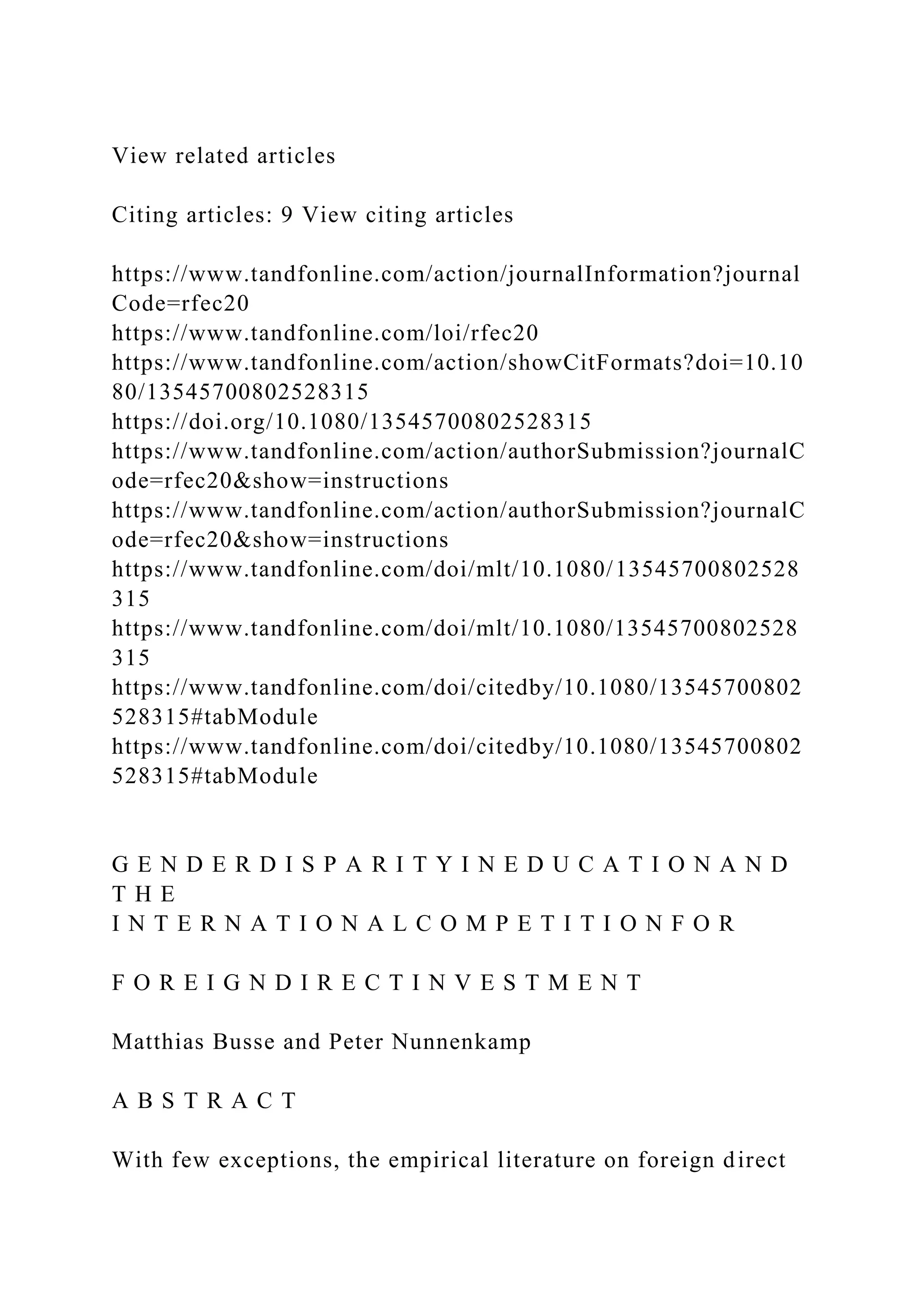 View related articles Citing articles: 9 View citing articles https://www.tandfonline.com/action/journalInformation?journal Code=rfec20 https://www.tandfonline.com/loi/rfec20 https://www.tandfonline.com/action/showCitFormats?doi=10.10 80/13545700802528315 https://doi.org/10.1080/13545700802528315 https://www.tandfonline.com/action/authorSubmission?journalC ode=rfec20&show=instructions https://www.tandfonline.com/action/authorSubmission?journalC ode=rfec20&show=instructions https://www.tandfonline.com/doi/mlt/10.1080/13545700802528 315 https://www.tandfonline.com/doi/mlt/10.1080/13545700802528 315 https://www.tandfonline.com/doi/citedby/10.1080/13545700802 528315#tabModule https://www.tandfonline.com/doi/citedby/10.1080/13545700802 528315#tabModule G E N D E R D I S P A R I T Y I N E D U C A T I O N A N D T H E I N T E R N A T I O N A L C O M P E T I T I O N F O R F O R E I G N D I R E C T I N V E S T M E N T Matthias Busse and Peter Nunnenkamp A B S T R A C T With few exceptions, the empirical literature on foreign direct 