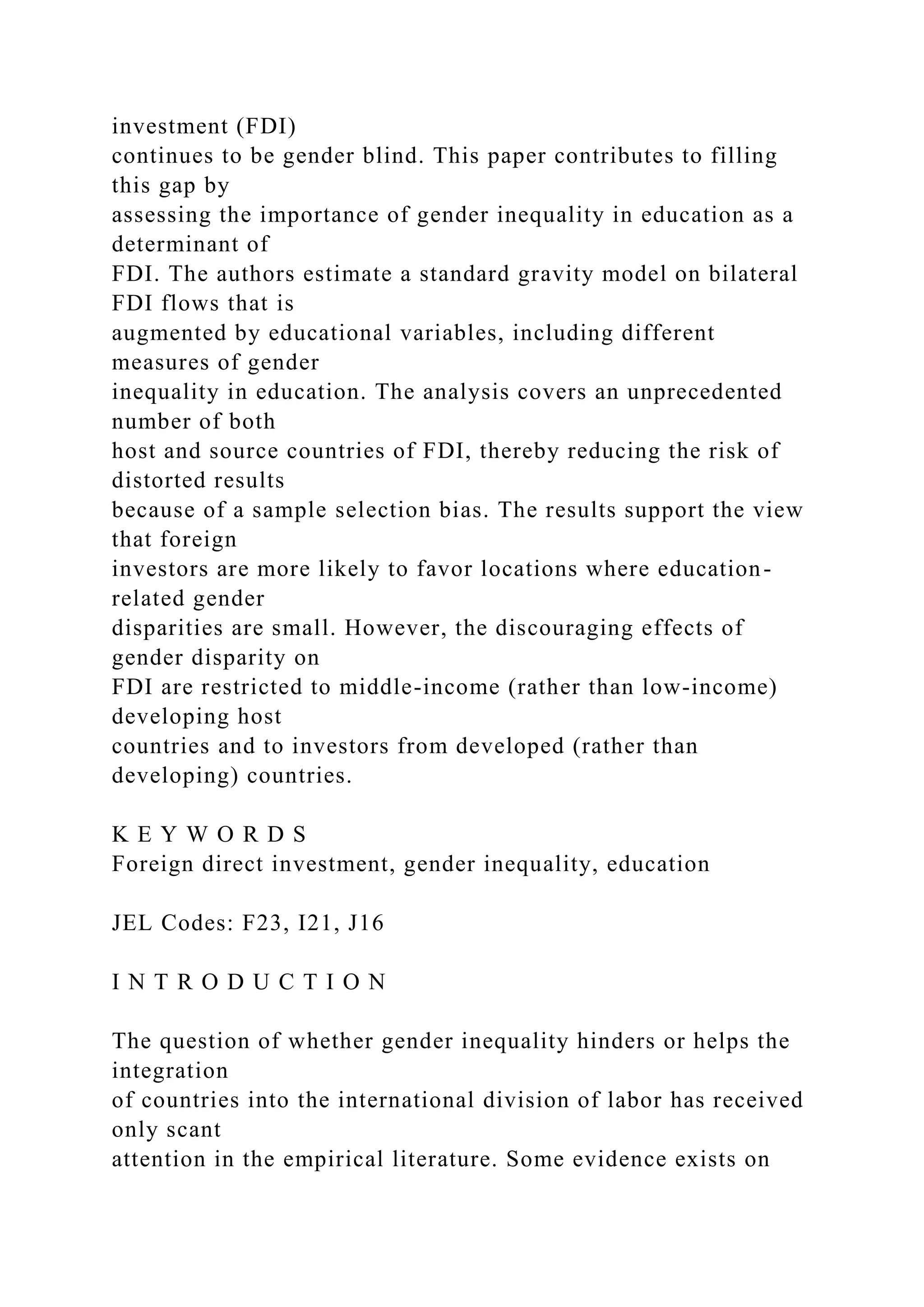 investment (FDI) continues to be gender blind. This paper contributes to filling this gap by assessing the importance of gender inequality in education as a determinant of FDI. The authors estimate a standard gravity model on bilateral FDI flows that is augmented by educational variables, including different measures of gender inequality in education. The analysis covers an unprecedented number of both host and source countries of FDI, thereby reducing the risk of distorted results because of a sample selection bias. The results support the view that foreign investors are more likely to favor locations where education- related gender disparities are small. However, the discouraging effects of gender disparity on FDI are restricted to middle-income (rather than low-income) developing host countries and to investors from developed (rather than developing) countries. K E Y W O R D S Foreign direct investment, gender inequality, education JEL Codes: F23, I21, J16 I N T R O D U C T I O N The question of whether gender inequality hinders or helps the integration of countries into the international division of labor has received only scant attention in the empirical literature. Some evidence exists on 