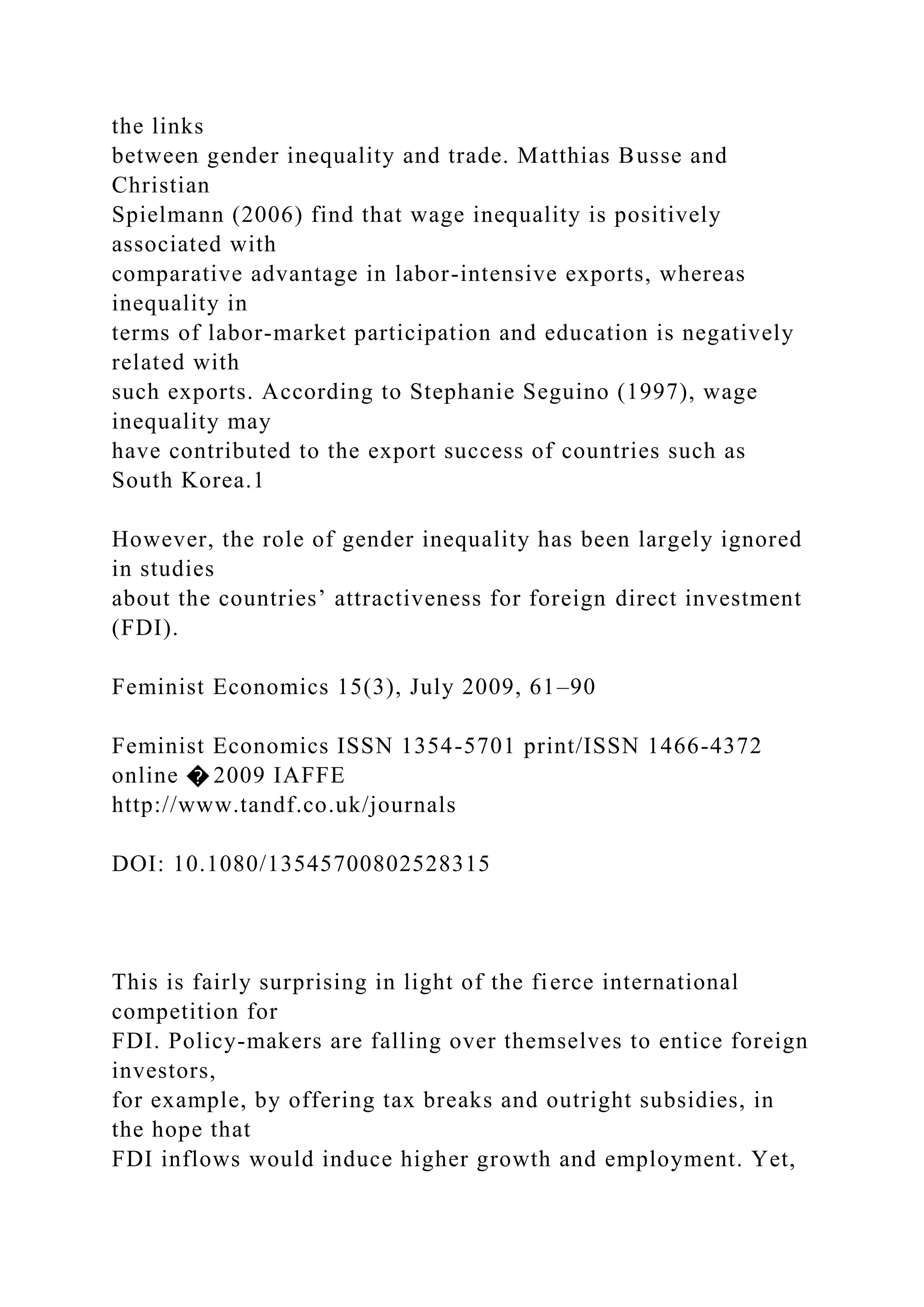 the links between gender inequality and trade. Matthias Busse and Christian Spielmann (2006) find that wage inequality is positively associated with comparative advantage in labor-intensive exports, whereas inequality in terms of labor-market participation and education is negatively related with such exports. According to Stephanie Seguino (1997), wage inequality may have contributed to the export success of countries such as South Korea.1 However, the role of gender inequality has been largely ignored in studies about the countries’ attractiveness for foreign direct investment (FDI). Feminist Economics 15(3), July 2009, 61–90 Feminist Economics ISSN 1354-5701 print/ISSN 1466-4372 online � 2009 IAFFE http://www.tandf.co.uk/journals DOI: 10.1080/13545700802528315 This is fairly surprising in light of the fierce international competition for FDI. Policy-makers are falling over themselves to entice foreign investors, for example, by offering tax breaks and outright subsidies, in the hope that FDI inflows would induce higher growth and employment. Yet, 