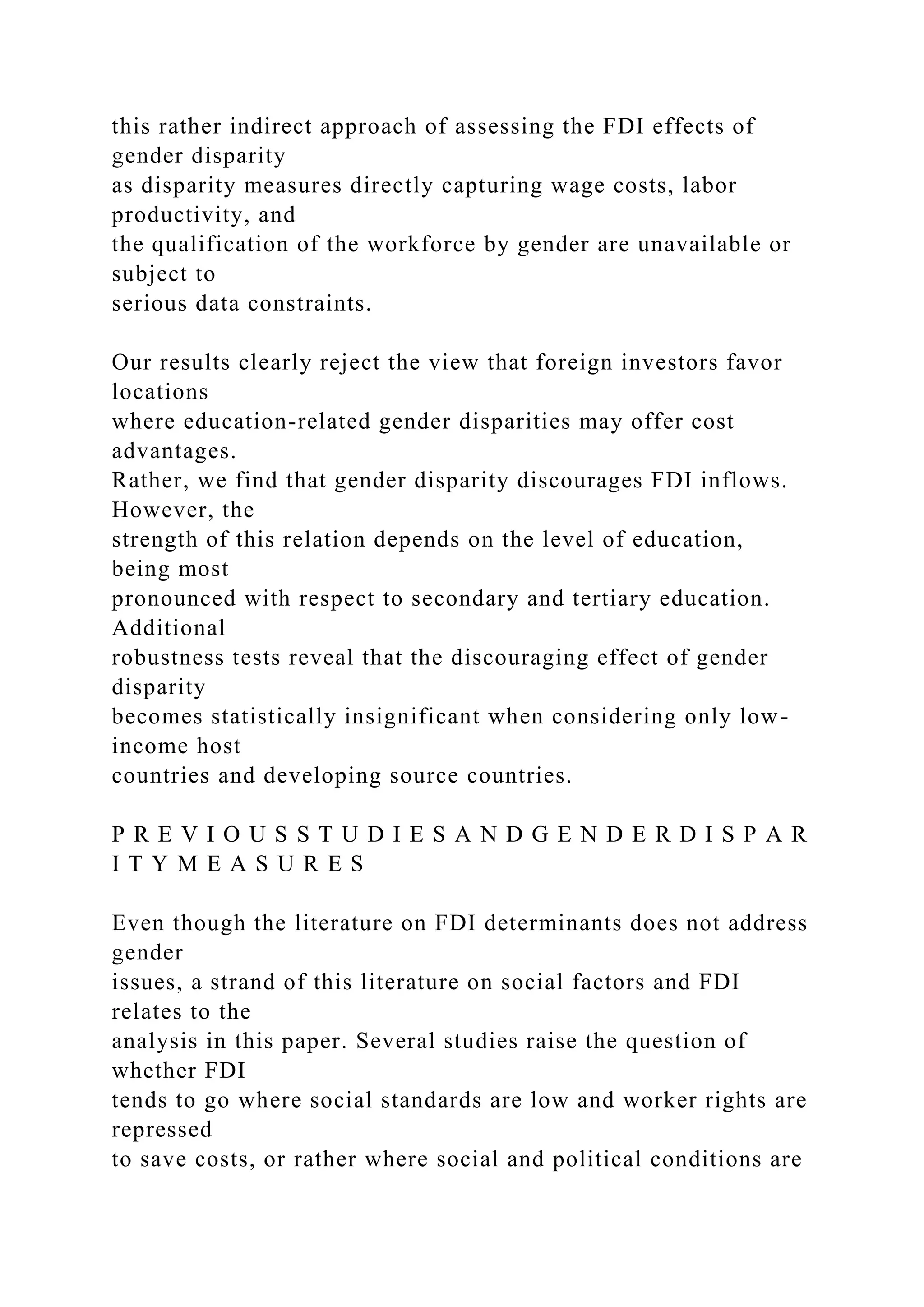 this rather indirect approach of assessing the FDI effects of gender disparity as disparity measures directly capturing wage costs, labor productivity, and the qualification of the workforce by gender are unavailable or subject to serious data constraints. Our results clearly reject the view that foreign investors favor locations where education-related gender disparities may offer cost advantages. Rather, we find that gender disparity discourages FDI inflows. However, the strength of this relation depends on the level of education, being most pronounced with respect to secondary and tertiary education. Additional robustness tests reveal that the discouraging effect of gender disparity becomes statistically insignificant when considering only low- income host countries and developing source countries. P R E V I O U S S T U D I E S A N D G E N D E R D I S P A R I T Y M E A S U R E S Even though the literature on FDI determinants does not address gender issues, a strand of this literature on social factors and FDI relates to the analysis in this paper. Several studies raise the question of whether FDI tends to go where social standards are low and worker rights are repressed to save costs, or rather where social and political conditions are 
