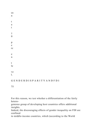 ca
n
t
a
t
1
0
p
e
rc
e
n
t
le
ve
l.
G E N D E R D I S P A R I T Y A N D F D I
75
For this reason, we test whether a differentiation of the fairly
hetero-
geneous group of developing host countries offers additional
insights.
Indeed, the discouraging effects of gender inequality on FDI are
confined
to middle-income countries, which (according to the World
 