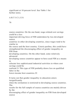 significant at 10 percent level. See Table 1 for
further notes.
A R T I C L E S
76
source countries: On the one hand, wage-related cost savings
could be a less
important driving force of FDI undertaken by less developed
source
countries in other developing countries, since wages tend to be
similar in
the source and the host country. Ceteris paribus, this could have
strengthened the discouraging effect of gender inequality on
FDI from
developing countries. On the other hand, some relatively
advanced
developing source countries appear to have used FDI as a means
to
relocate less sophisticated industrial activities to where cost
savings could be
realized.31 This type of FDI probably draws less on qualified
labor in the
lower-income host countries.32
It turns out that gender inequality in education enters
insignificantly
when the estimation is restricted to developing source countries.
The
results for the full sample of source countries are mainly driven
by the
discouraging effect of gender inequality on FDI from developed
source
 