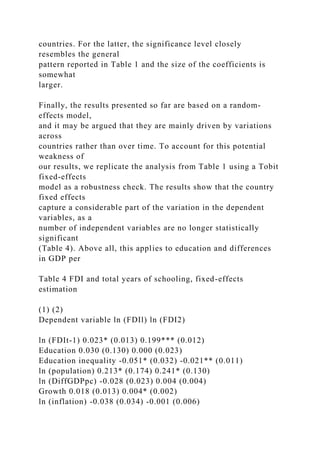 countries. For the latter, the significance level closely
resembles the general
pattern reported in Table 1 and the size of the coefficients is
somewhat
larger.
Finally, the results presented so far are based on a random-
effects model,
and it may be argued that they are mainly driven by variations
across
countries rather than over time. To account for this potential
weakness of
our results, we replicate the analysis from Table 1 using a Tobit
fixed-effects
model as a robustness check. The results show that the country
fixed effects
capture a considerable part of the variation in the dependent
variables, as a
number of independent variables are no longer statistically
significant
(Table 4). Above all, this applies to education and differences
in GDP per
Table 4 FDI and total years of schooling, fixed-effects
estimation
(1) (2)
Dependent variable ln (FDIl) ln (FDI2)
ln (FDIt-1) 0.023* (0.013) 0.199*** (0.012)
Education 0.030 (0.130) 0.000 (0.023)
Education inequality -0.051* (0.032) -0.021** (0.011)
ln (population) 0.213* (0.174) 0.241* (0.130)
ln (DiffGDPpc) -0.028 (0.023) 0.004 (0.004)
Growth 0.018 (0.013) 0.004* (0.002)
ln (inflation) -0.038 (0.034) -0.001 (0.006)
 