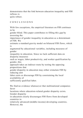 demonstrates that the link between education inequality and FDI
inflows is
quite robust.
C O N C L U S I O N S
With few exceptions, the empirical literature on FDI continues
to be
gender blind. This paper contributes to filling this gap by
assessing the
importance of gender inequality in education as a determinant
of FDI. We
estimate a standard gravity model on bilateral FDI flows, which
is
augmented by educational variables, including measures of
gender
inequality in education. Since we lack sufficient data on
disparity measures
such as wages, labor productivity, and worker qualification by
gender, this
approach takes an indirect route by testing the opposing
propositions that
gender disparity in education may either stimulate FDI by
reducing unit
labor costs or discourage FDI by constraining the local
availability of
sufficiently qualified labor.
We find no evidence whatsoever that multinational companies
favor
locations where education-related gender disparity exists.
Gender disparity
in education clearly discourages FDI flows from developed
countries to
relatively advanced (middle-income) developing countries.
However, the
 