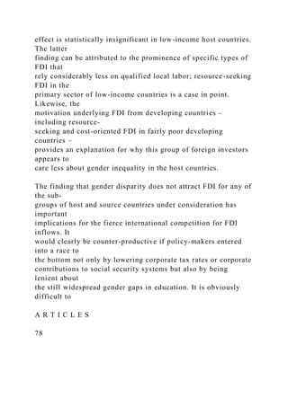 effect is statistically insignificant in low-income host countries.
The latter
finding can be attributed to the prominence of specific types of
FDI that
rely considerably less on qualified local labor; resource-seeking
FDI in the
primary sector of low-income countries is a case in point.
Likewise, the
motivation underlying FDI from developing countries –
including resource-
seeking and cost-oriented FDI in fairly poor developing
countries –
provides an explanation for why this group of foreign investors
appears to
care less about gender inequality in the host countries.
The finding that gender disparity does not attract FDI for any of
the sub-
groups of host and source countries under consideration has
important
implications for the fierce international competition for FDI
inflows. It
would clearly be counter-productive if policy-makers entered
into a race to
the bottom not only by lowering corporate tax rates or corporate
contributions to social security systems but also by being
lenient about
the still widespread gender gaps in education. It is obviously
difficult to
A R T I C L E S
78
 