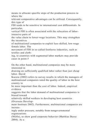 means to allocate specific steps of the production process to
where the
relevant comparative advantages can be utilized. Consequently,
this type of
FDI tends to be sensitive to international cost differentials. In
particular,
vertical FDI is often associated with the relocation of labor-
intensive parts of
the value chain to lower-wage locations. This may strengthen
the incentives
of multinational companies to exploit less-skilled, low-wage
female labor. The
movement of FDI in so-called footloose industries, such as
textiles and cloth-
ing, to countries with segmented labor markets may provide
cases in point.5
On the other hand, multinational companies may be more
interested in
drawing on sufficiently qualified labor rather than just cheap
labor. David
Kucera (2002) refers to survey results in which the managers of
multinational companies rated the quality of labor in the host
country to
be more important than the cost of labor. Indeed, empirical
evidence
suggests that the labor demand of multinational companies is
biased toward
relatively skilled workers in developing host countries
(Overseas Develop-
ment Institute 2002). Furthermore, multinational companies are
increas-
ingly under pressure, notably from nongovernmental
organizations
(NGOs), to show good corporate behavior (Matthias Busse
2004). As a
 