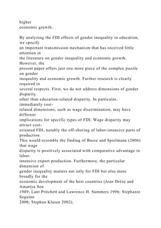 higher
economic growth.
By analyzing the FDI effects of gender inequality in education,
we specify
an important transmission mechanism that has received little
attention in
the literature on gender inequality and economic growth.
However, the
present paper offers just one more piece of the complex puzzle
on gender
inequality and economic growth. Further research is clearly
required in
several respects. First, we do not address dimensions of gender
disparity
other than education-related disparity. In particular,
immediately cost-
related dimensions, such as wage discrimination, may have
different
implications for specific types of FDI. Wage disparity may
attract cost-
oriented FDI, notably the off-shoring of labor-intensive parts of
production.
This would resemble the finding of Busse and Spielmann (2006)
that wage
disparity is positively associated with comparative advantage in
labor-
intensive export production. Furthermore, the particular
dimension of
gender inequality matters not only for FDI but also more
broadly for the
economic development of the host countries (Jean Drèze and
Amartya Sen
1989; Lant Pritchett and Lawrence H. Summers 1996; Stephanie
Seguino
2000; Stephan Klasen 2002).
 