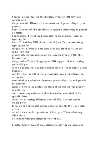 Second, disaggregating the different types of FDI may also
complement
the picture of FDI-related transmissions of gender disparity to
growth.
Specific types of FDI are likely to respond differently to gender
disparity.
For example, FDI of the horizontal (or local market-seeking)
type may be
less affected than FDI of the vertical (or efficiency-seeking)
type by gender
inequality in terms of both education and labor costs. At the
same time, the
growth effects may depend on the specific type of FDI. The
literature on
the growth effects of (aggregate) FDI suggests that attracting
more FDI per
se is no guarantee to achieve higher growth (for example, Maria
Carkovic
and Ross Levine 2005). Data constraints render it difficult to
assess the
transmission mechanisms between gender disparity and growth
for specific
types of FDI in the context of broad (host and source) country
samples. A
more promising option could be to conduct case studies for
specific host
countries attracting different types of FDI. Another option
would be to
focus on one particular source country, notably the US, which
offers
detailed data on the operations of foreign affiliates that may
allow for a
distinction between different types of FDI.
Finally, future research may attempt to provide an integrated
 