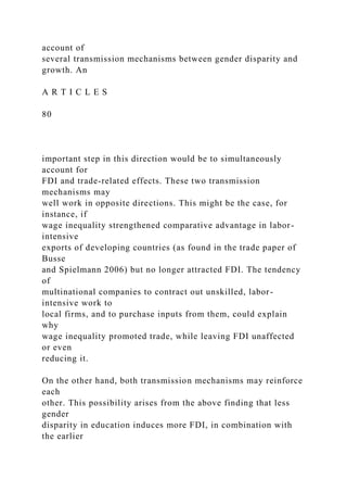 account of
several transmission mechanisms between gender disparity and
growth. An
A R T I C L E S
80
important step in this direction would be to simultaneously
account for
FDI and trade-related effects. These two transmission
mechanisms may
well work in opposite directions. This might be the case, for
instance, if
wage inequality strengthened comparative advantage in labor-
intensive
exports of developing countries (as found in the trade paper of
Busse
and Spielmann 2006) but no longer attracted FDI. The tendency
of
multinational companies to contract out unskilled, labor-
intensive work to
local firms, and to purchase inputs from them, could explain
why
wage inequality promoted trade, while leaving FDI unaffected
or even
reducing it.
On the other hand, both transmission mechanisms may reinforce
each
other. This possibility arises from the above finding that less
gender
disparity in education induces more FDI, in combination with
the earlier
 
