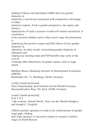 finding of Busse and Spielmann (2006) that less gender
disparity in
education is positively associated with comparative advantage
in labor-
intensive exports. From a gender perspective, the equity and
fairness
implications of such a scenario would still remain unresolved. It
would have
to be assessed whether and to what extent wage discrimination
is
underlying the positive export and FDI effects of less gender
disparity in
education. In other words, overcoming gender disparity in
education and
reaping any ensuing trade and FDI benefits may come at the
cost of
violating other dimensions of gender equity, such as wage
equity.
Matthias Busse, Hamburg Institute of International Economics
(HWWI)
Heimhuder Str. 71, Hamburg, 20148, Germany
e-mail: [email protected]
Peter Nunnenkamp, Kiel Institute for the World Economy,
Duesternbrooker Weg 120, Kiel, 24100, Germany
e-mail: [email protected]
N O T E S
1 By contrast, Günseli Berik, Yana van der Meulen Rodgers,
and Joseph E. Zveglich
(2004) consider openness to trade to be a determinant of gender
wage gaps, finding
that trade openness is inversely related to women’s relative
wages in South Korean
 