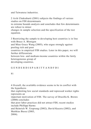 and Taiwanese industries.
2 Avik Chakrabarti (2001) subjects the findings of various
studies on FDI determinants
to extreme bounds analysis and concludes that few determinants
are robust to minor
changes in sample selection and the specification of the test
equation.
3 Restricting the sample to developing host countries is in line
with Bruce A. Blonigen
and Miao Grace Wang (2005), who argue strongly against
pooling rich and poor
countries in empirical FDI studies. Later in this paper, we will
further differentiate
between low- and medium-income countries within the fairly
heterogeneous group of
developing countries.
G E N D E R D I S P A R I T Y A N D F D I
81
4 Overall, the available evidence seems to be in conflict with
the hypothesis
that exploiting low social standards and repressed worker rights
represents an
important motivation of FDI. The survey of Drusilla K. Brown
(2000) concludes
that poor labor practices did not attract FDI; recent studies
include Phillipp Harms
and Heinrich W. Ursprung (2002), David Kucera (2002), and
Matthias Busse (2003,
2004).
 