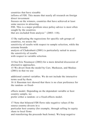 countries that have sizeable
inflows of FDI. This means that nearly all research on foreign
direct investment
focuses on the winners, countries that have achieved at least
some success in attracting
FDI. This is a major problem since policy advice is most often
sought by the countries
that are excluded from analysis’’ (2003: 118).
13 By replicating the regressions for specific sub-groups of
countries, we assess the
sensitivity of results with respect to sample selection, while the
extreme bounds
analysis of Chakrabarti (2001) is particularly suited to assess
the sensitivity of results
with respect to variable selection.
14 See Eric Neumayer (2002) for a more detailed discussion of
alternative approaches.
15 We divert from the model by Carr, Markusen, and Maskus
(2001) in that we use
additional control variables. We do not include the interactive
terms used by them.
16 A Hausman test showed that there is no clear preference for
the random- or fixed-
effects model. Depending on the dependent variable or host
country sample, we
prefer either a random- or a fixed-effects model.
17 Note that bilateral FDI flows take negative values if the
source country divests in a
particular host country (for example, through selling its equity
share to local firms
and transferring the proceeds back home). We keep negative
 