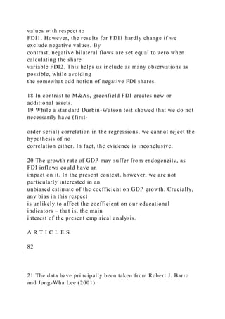 values with respect to
FDI1. However, the results for FDI1 hardly change if we
exclude negative values. By
contrast, negative bilateral flows are set equal to zero when
calculating the share
variable FDI2. This helps us include as many observations as
possible, while avoiding
the somewhat odd notion of negative FDI shares.
18 In contrast to M&As, greenfield FDI creates new or
additional assets.
19 While a standard Durbin-Watson test showed that we do not
necessarily have (first-
order serial) correlation in the regressions, we cannot reject the
hypothesis of no
correlation either. In fact, the evidence is inconclusive.
20 The growth rate of GDP may suffer from endogeneity, as
FDI inflows could have an
impact on it. In the present context, however, we are not
particularly interested in an
unbiased estimate of the coefficient on GDP growth. Crucially,
any bias in this respect
is unlikely to affect the coefficient on our educational
indicators – that is, the main
interest of the present empirical analysis.
A R T I C L E S
82
21 The data have principally been taken from Robert J. Barro
and Jong-Wha Lee (2001).
 