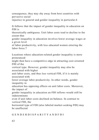consequence, they may shy away from host countries with
pervasive social
injustice in general and gender inequality in particular.6
It follows that the impact of gender inequality in education on
FDI is
theoretically ambiguous. Unit labor costs tend to decline to the
extent that
gender inequality in education involves lower average wages at
a given level
of labor productivity, with less educated women entering the
labor force.7
Locations where education-related gender inequality is more
pronounced
might then have a competitive edge in attracting cost-oriented
FDI of the
vertical type. However, gender inequality may also be
associated with higher
unit labor costs, and thus less vertical FDI, if it is mainly
associated with
lower average labor productivity. In other words, gender
inequality in
education has opposing effects on unit labor costs. Moreover,
the impact of
gender inequality in education on FDI inflows would still be
indeterminate
even if unit labor costs declined on balance. In contrast to
vertical FDI, the
horizontal type of FDI (also labeled market-seeking FDI) may
be unaffected
G E N D E R D I S P A R I T Y A N D F D I
63
 
