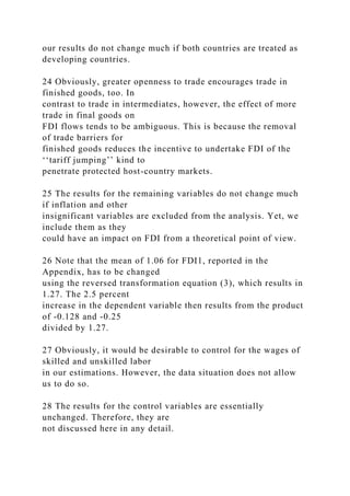 our results do not change much if both countries are treated as
developing countries.
24 Obviously, greater openness to trade encourages trade in
finished goods, too. In
contrast to trade in intermediates, however, the effect of more
trade in final goods on
FDI flows tends to be ambiguous. This is because the removal
of trade barriers for
finished goods reduces the incentive to undertake FDI of the
‘‘tariff jumping’’ kind to
penetrate protected host-country markets.
25 The results for the remaining variables do not change much
if inflation and other
insignificant variables are excluded from the analysis. Yet, we
include them as they
could have an impact on FDI from a theoretical point of view.
26 Note that the mean of 1.06 for FDI1, reported in the
Appendix, has to be changed
using the reversed transformation equation (3), which results in
1.27. The 2.5 percent
increase in the dependent variable then results from the product
of -0.128 and -0.25
divided by 1.27.
27 Obviously, it would be desirable to control for the wages of
skilled and unskilled labor
in our estimations. However, the data situation does not allow
us to do so.
28 The results for the control variables are essentially
unchanged. Therefore, they are
not discussed here in any detail.
 