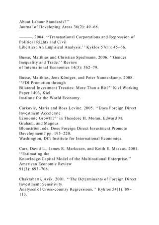About Labour Standards?’’
Journal of Developing Areas 36(2): 49–68.
———. 2004. ‘‘Transnational Corporations and Repression of
Political Rights and Civil
Liberties: An Empirical Analysis.’’ Kyklos 57(1): 45–66.
Busse, Matthias and Christian Spielmann. 2006. ‘‘Gender
Inequality and Trade.’’ Review
of International Economics 14(3): 362–79.
Busse, Matthias, Jens Königer, and Peter Nunnenkamp. 2008.
‘‘FDI Promotion through
Bilateral Investment Treaties: More Than a Bit?’’ Kiel Working
Paper 1403, Kiel
Institute for the World Economy.
Carkovic, Maria and Ross Levine. 2005. ‘‘Does Foreign Direct
Investment Accelerate
Economic Growth?’’ in Theodore H. Moran, Edward M.
Graham, and Magnus
Blomström, eds. Does Foreign Direct Investment Promote
Development? pp. 195–220.
Washington, DC: Institute for International Economics.
Carr, David L., James R. Markusen, and Keith E. Maskus. 2001.
‘‘Estimating the
Knowledge-Capital Model of the Multinational Enterprise.’’
American Economic Review
91(3): 693–708.
Chakrabarti, Avik. 2001. ‘‘The Determinants of Foreign Direct
Investment: Sensitivity
Analyses of Cross-country Regressions.’’ Kyklos 54(1): 89–
113.
 