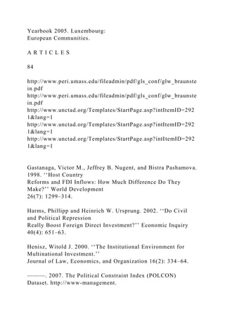 Yearbook 2005. Luxembourg:
European Communities.
A R T I C L E S
84
http://www.peri.umass.edu/fileadmin/pdf/gls_conf/glw_braunste
in.pdf
http://www.peri.umass.edu/fileadmin/pdf/gls_conf/glw_braunste
in.pdf
http://www.unctad.org/Templates/StartPage.asp?intItemID=292
1&lang=1
http://www.unctad.org/Templates/StartPage.asp?intItemID=292
1&lang=1
http://www.unctad.org/Templates/StartPage.asp?intItemID=292
1&lang=1
Gastanaga, Victor M., Jeffrey B. Nugent, and Bistra Pashamova.
1998. ‘‘Host Country
Reforms and FDI Inflows: How Much Difference Do They
Make?’’ World Development
26(7): 1299–314.
Harms, Phillipp and Heinrich W. Ursprung. 2002. ‘‘Do Civil
and Political Repression
Really Boost Foreign Direct Investment?’’ Economic Inquiry
40(4): 651–63.
Henisz, Witold J. 2000. ‘‘The Institutional Environment for
Multinational Investment.’’
Journal of Law, Economics, and Organization 16(2): 334–64.
———. 2007. The Political Constraint Index (POLCON)
Dataset. http://www-management.
 