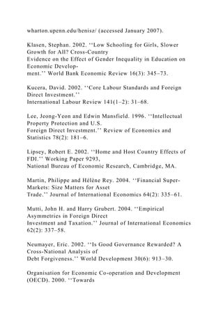 wharton.upenn.edu/henisz/ (accessed January 2007).
Klasen, Stephan. 2002. ‘‘Low Schooling for Girls, Slower
Growth for All? Cross-Country
Evidence on the Effect of Gender Inequality in Education on
Economic Develop-
ment.’’ World Bank Economic Review 16(3): 345–73.
Kucera, David. 2002. ‘‘Core Labour Standards and Foreign
Direct Investment.’’
International Labour Review 141(1–2): 31–68.
Lee, Jeong-Yeon and Edwin Mansfield. 1996. ‘‘Intellectual
Property Protection and U.S.
Foreign Direct Investment.’’ Review of Economics and
Statistics 78(2): 181–6.
Lipsey, Robert E. 2002. ‘‘Home and Host Country Effects of
FDI.’’ Working Paper 9293,
National Bureau of Economic Research, Cambridge, MA.
Martin, Philippe and Hélène Rey. 2004. ‘‘Financial Super-
Markets: Size Matters for Asset
Trade.’’ Journal of International Economics 64(2): 335–61.
Mutti, John H. and Harry Grubert. 2004. ‘‘Empirical
Asymmetries in Foreign Direct
Investment and Taxation.’’ Journal of International Economics
62(2): 337–58.
Neumayer, Eric. 2002. ‘‘Is Good Governance Rewarded? A
Cross-National Analysis of
Debt Forgiveness.’’ World Development 30(6): 913–30.
Organisation for Economic Co-operation and Development
(OECD). 2000. ‘‘Towards
 