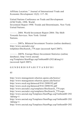 Affiliate Location.’’ Journal of International Trade and
Economic Development 12(2): 117–50.
United Nations Conference on Trade and Development
(UNCTAD). 1998. World
Investment Report 1998: Trends and Determinants. New York:
United Nations.
———. 2004. World Investment Report 2004: The Shift
Towards Services. New York: United
Nations.
———. 2007a. Bilateral Investment Treaties (online database).
http://www.unctadxi.org/
templates/DocSearch_779.aspx (accessed April 2007).
———. 2007b. Foreign Direct Investment Statistics (online
database). http://www.unctad.
org/Templates/StartPage.asp?intItemID¼2921&lang¼1
(accessed April 2007).
G E N D E R D I S P A R I T Y A N D F D I
85
http://www-management.wharton.upenn.edu/henisz/
http://www-management.wharton.upenn.edu/henisz/
http://www.oecd.org/dataoecd/9/61/2090192.pdf
http://www.oecd.org/dataoecd/9/61/2090192.pdf
http://www.unctadxi.org/templates/DocSearch_779.aspx
http://www.unctadxi.org/templates/DocSearch_779.aspx
http://www.unctad.org/Templates/StartPage.asp?intItemID=292
1&lang=1
http://www.unctad.org/Templates/StartPage.asp?intItemID=292
1&lang=1
http://www.unctad.org/Templates/StartPage.asp?intItemID=292
 