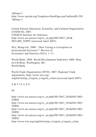 1&lang=1
http://www.unctad.org/Templates/StartPage.asp?intItemID=292
1&lang=1
United Nations Education, Scientific, and Cultural Organization
(UNESCO). 2007.
UNESCO Institute for Statistics.
http://www.uis.unesco.org/ev_en.php?ID¼2867_201&
ID2¼DO_TOPIC (accessed April 2007).
Wei, Shang-Jin. 2000. ‘‘How Taxing is Corruption on
International Investors?’’ Review of
Economics and Statistics 82(1): 1–11.
World Bank. 2006. World Development Indicators 2006: Data
on CD-Rom. Washington, DC:
World Bank.
World Trade Organization (WTO). 2007. Regional Trade
Agreements. http://www.wto.org/
english/tratop_e/region_e/region_e.htm (accessed April 2007).
A R T I C L E S
86
http://www.uis.unesco.org/ev_en.php?ID=2867_201&ID2=DO=
TOPIC
http://www.uis.unesco.org/ev_en.php?ID=2867_201&ID2=DO=
TOPIC
http://www.uis.unesco.org/ev_en.php?ID=2867_201&ID2=DO=
TOPIC
http://www.uis.unesco.org/ev_en.php?ID=2867_201&ID2=DO=
TOPIC
http://www.wto.org/english/tratop_e/region_e/region_e.htm
 