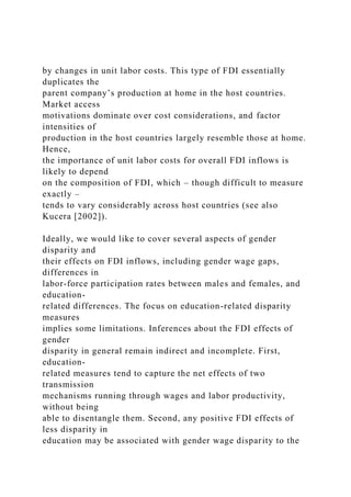 by changes in unit labor costs. This type of FDI essentially
duplicates the
parent company’s production at home in the host countries.
Market access
motivations dominate over cost considerations, and factor
intensities of
production in the host countries largely resemble those at home.
Hence,
the importance of unit labor costs for overall FDI inflows is
likely to depend
on the composition of FDI, which – though difficult to measure
exactly –
tends to vary considerably across host countries (see also
Kucera [2002]).
Ideally, we would like to cover several aspects of gender
disparity and
their effects on FDI inflows, including gender wage gaps,
differences in
labor-force participation rates between males and females, and
education-
related differences. The focus on education-related disparity
measures
implies some limitations. Inferences about the FDI effects of
gender
disparity in general remain indirect and incomplete. First,
education-
related measures tend to capture the net effects of two
transmission
mechanisms running through wages and labor productivity,
without being
able to disentangle them. Second, any positive FDI effects of
less disparity in
education may be associated with gender wage disparity to the
 