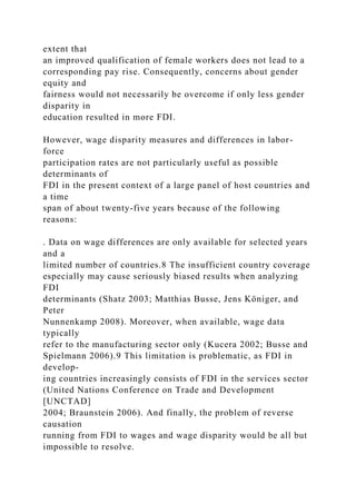extent that
an improved qualification of female workers does not lead to a
corresponding pay rise. Consequently, concerns about gender
equity and
fairness would not necessarily be overcome if only less gender
disparity in
education resulted in more FDI.
However, wage disparity measures and differences in labor-
force
participation rates are not particularly useful as possible
determinants of
FDI in the present context of a large panel of host countries and
a time
span of about twenty-five years because of the following
reasons:
. Data on wage differences are only available for selected years
and a
limited number of countries.8 The insufficient country coverage
especially may cause seriously biased results when analyzing
FDI
determinants (Shatz 2003; Matthias Busse, Jens Königer, and
Peter
Nunnenkamp 2008). Moreover, when available, wage data
typically
refer to the manufacturing sector only (Kucera 2002; Busse and
Spielmann 2006).9 This limitation is problematic, as FDI in
develop-
ing countries increasingly consists of FDI in the services sector
(United Nations Conference on Trade and Development
[UNCTAD]
2004; Braunstein 2006). And finally, the problem of reverse
causation
running from FDI to wages and wage disparity would be all but
impossible to resolve.
 