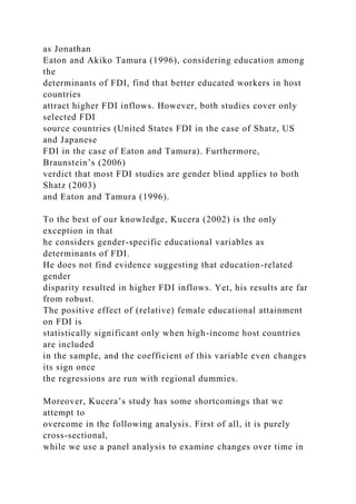 as Jonathan
Eaton and Akiko Tamura (1996), considering education among
the
determinants of FDI, find that better educated workers in host
countries
attract higher FDI inflows. However, both studies cover only
selected FDI
source countries (United States FDI in the case of Shatz, US
and Japanese
FDI in the case of Eaton and Tamura). Furthermore,
Braunstein’s (2006)
verdict that most FDI studies are gender blind applies to both
Shatz (2003)
and Eaton and Tamura (1996).
To the best of our knowledge, Kucera (2002) is the only
exception in that
he considers gender-specific educational variables as
determinants of FDI.
He does not find evidence suggesting that education-related
gender
disparity resulted in higher FDI inflows. Yet, his results are far
from robust.
The positive effect of (relative) female educational attainment
on FDI is
statistically significant only when high-income host countries
are included
in the sample, and the coefficient of this variable even changes
its sign once
the regressions are run with regional dummies.
Moreover, Kucera’s study has some shortcomings that we
attempt to
overcome in the following analysis. First of all, it is purely
cross-sectional,
while we use a panel analysis to examine changes over time in
 