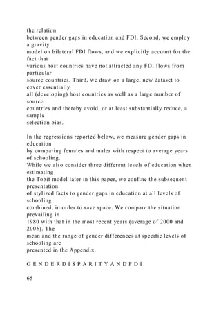 the relation
between gender gaps in education and FDI. Second, we employ
a gravity
model on bilateral FDI flows, and we explicitly account for the
fact that
various host countries have not attracted any FDI flows from
particular
source countries. Third, we draw on a large, new dataset to
cover essentially
all (developing) host countries as well as a large number of
source
countries and thereby avoid, or at least substantially reduce, a
sample
selection bias.
In the regressions reported below, we measure gender gaps in
education
by comparing females and males with respect to average years
of schooling.
While we also consider three different levels of education when
estimating
the Tobit model later in this paper, we confine the subsequent
presentation
of stylized facts to gender gaps in education at all levels of
schooling
combined, in order to save space. We compare the situation
prevailing in
1980 with that in the most recent years (average of 2000 and
2005). The
mean and the range of gender differences at specific levels of
schooling are
presented in the Appendix.
G E N D E R D I S P A R I T Y A N D F D I
65
 