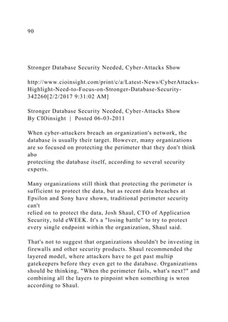 90
Stronger Database Security Needed, Cyber-Attacks Show
http://www.cioinsight.com/print/c/a/Latest-News/CyberAttacks-
Highlight-Need-to-Focus-on-Stronger-Database-Security-
342260[2/2/2017 9:31:02 AM]
Stronger Database Security Needed, Cyber-Attacks Show
By CIOinsight | Posted 06-03-2011
When cyber-attackers breach an organization's network, the
database is usually their target. However, many organizations
are so focused on protecting the perimeter that they don't think
abo
protecting the database itself, according to several security
experts.
Many organizations still think that protecting the perimeter is
sufficient to protect the data, but as recent data breaches at
Epsilon and Sony have shown, traditional perimeter security
can't
relied on to protect the data, Josh Shaul, CTO of Application
Security, told eWEEK. It's a "losing battle" to try to protect
every single endpoint within the organization, Shaul said.
That's not to suggest that organizations shouldn't be investing in
firewalls and other security products. Shaul recommended the
layered model, where attackers have to get past multip
gatekeepers before they even get to the database. Organizations
should be thinking, "When the perimeter fails, what's next?" and
combining all the layers to pinpoint when something is wron
according to Shaul.
 