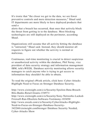 It's ironic that "the closer we get to the data, we see fewer
preventive controls and more detection measures," Shaul said.
IT departments are more likely to have deployed products that
send o
alerts that a breach has occurred, than ones that actively block
the threat from getting in to the database. Most blocking
technologies are still deployed on the perimeter, according
Shaul.
Organizations still assume that all activity hitting the database
is "untrusted," Shaul said. Instead, they should monitor all
requests to figure out whether the activity is normal or
malicious.
Continuous, real-time monitoring is crucial to detect suspicious
or unauthorized activity within the database, Phil Neray, vice
president of data security strategy and information management
IBM, told eWEEK. Database activity monitoring allows security
managers to catch anyone who is trying to get access to
information they shouldn't be able to obtain.
To read the original eWeek article, click here: Cyber-Attacks
Highlight Need to Focus on Stronger Database Security.
http://www.cioinsight.com/c/a/Security/Epsilon-Data-Breach-
Hits-Banks-Retail-Giants-154971/
http://www.cioinsight.com/c/a/Security/Sony-Networks-Lacked-
Firewall-Ran-Obsolete-Software-Testimony-103450/
http://www.eweek.com/c/a/Security/CyberAttacks-Highlight-
Need-to-Focus-on-Stronger-Database-Security-
342260/cioinsight.comStronger Database Security Needed,
Cyber-Attacks Show
 